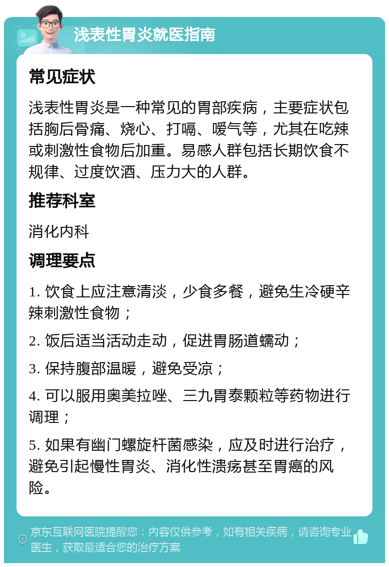 浅表性胃炎就医指南 常见症状 浅表性胃炎是一种常见的胃部疾病，主要症状包括胸后骨痛、烧心、打嗝、嗳气等，尤其在吃辣或刺激性食物后加重。易感人群包括长期饮食不规律、过度饮酒、压力大的人群。 推荐科室 消化内科 调理要点 1. 饮食上应注意清淡，少食多餐，避免生冷硬辛辣刺激性食物； 2. 饭后适当活动走动，促进胃肠道蠕动； 3. 保持腹部温暖，避免受凉； 4. 可以服用奥美拉唑、三九胃泰颗粒等药物进行调理； 5. 如果有幽门螺旋杆菌感染，应及时进行治疗，避免引起慢性胃炎、消化性溃疡甚至胃癌的风险。