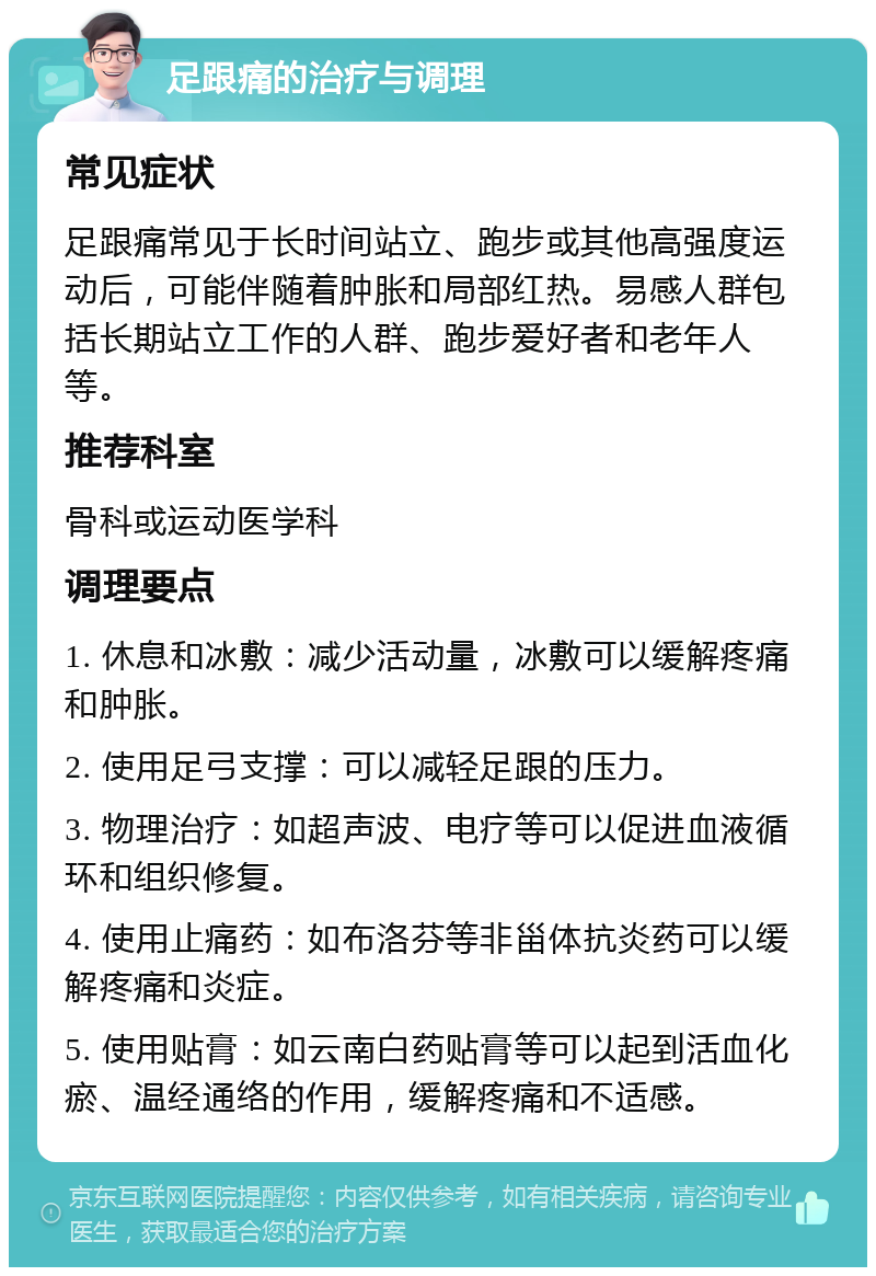 足跟痛的治疗与调理 常见症状 足跟痛常见于长时间站立、跑步或其他高强度运动后，可能伴随着肿胀和局部红热。易感人群包括长期站立工作的人群、跑步爱好者和老年人等。 推荐科室 骨科或运动医学科 调理要点 1. 休息和冰敷：减少活动量，冰敷可以缓解疼痛和肿胀。 2. 使用足弓支撑：可以减轻足跟的压力。 3. 物理治疗：如超声波、电疗等可以促进血液循环和组织修复。 4. 使用止痛药：如布洛芬等非甾体抗炎药可以缓解疼痛和炎症。 5. 使用贴膏：如云南白药贴膏等可以起到活血化瘀、温经通络的作用，缓解疼痛和不适感。