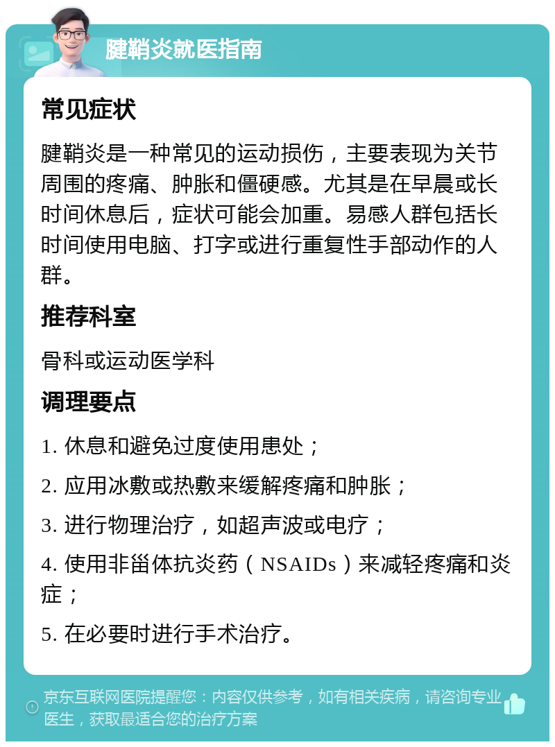 腱鞘炎就医指南 常见症状 腱鞘炎是一种常见的运动损伤，主要表现为关节周围的疼痛、肿胀和僵硬感。尤其是在早晨或长时间休息后，症状可能会加重。易感人群包括长时间使用电脑、打字或进行重复性手部动作的人群。 推荐科室 骨科或运动医学科 调理要点 1. 休息和避免过度使用患处； 2. 应用冰敷或热敷来缓解疼痛和肿胀； 3. 进行物理治疗，如超声波或电疗； 4. 使用非甾体抗炎药（NSAIDs）来减轻疼痛和炎症； 5. 在必要时进行手术治疗。