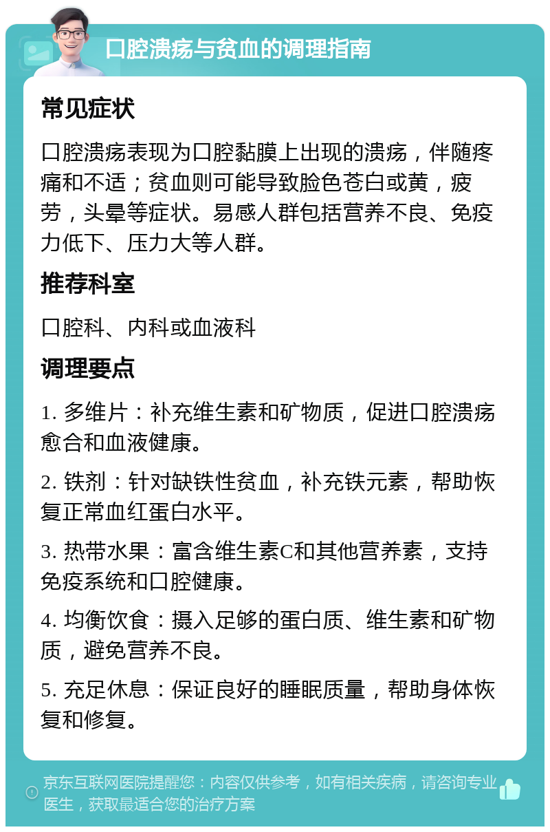 口腔溃疡与贫血的调理指南 常见症状 口腔溃疡表现为口腔黏膜上出现的溃疡，伴随疼痛和不适；贫血则可能导致脸色苍白或黄，疲劳，头晕等症状。易感人群包括营养不良、免疫力低下、压力大等人群。 推荐科室 口腔科、内科或血液科 调理要点 1. 多维片：补充维生素和矿物质，促进口腔溃疡愈合和血液健康。 2. 铁剂：针对缺铁性贫血，补充铁元素，帮助恢复正常血红蛋白水平。 3. 热带水果：富含维生素C和其他营养素，支持免疫系统和口腔健康。 4. 均衡饮食：摄入足够的蛋白质、维生素和矿物质，避免营养不良。 5. 充足休息：保证良好的睡眠质量，帮助身体恢复和修复。