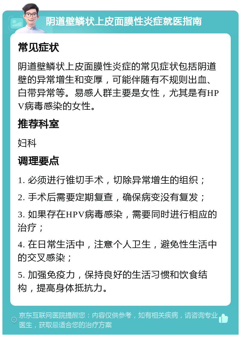 阴道壁鳞状上皮面膜性炎症就医指南 常见症状 阴道壁鳞状上皮面膜性炎症的常见症状包括阴道壁的异常增生和变厚，可能伴随有不规则出血、白带异常等。易感人群主要是女性，尤其是有HPV病毒感染的女性。 推荐科室 妇科 调理要点 1. 必须进行锥切手术，切除异常增生的组织； 2. 手术后需要定期复查，确保病变没有复发； 3. 如果存在HPV病毒感染，需要同时进行相应的治疗； 4. 在日常生活中，注意个人卫生，避免性生活中的交叉感染； 5. 加强免疫力，保持良好的生活习惯和饮食结构，提高身体抵抗力。