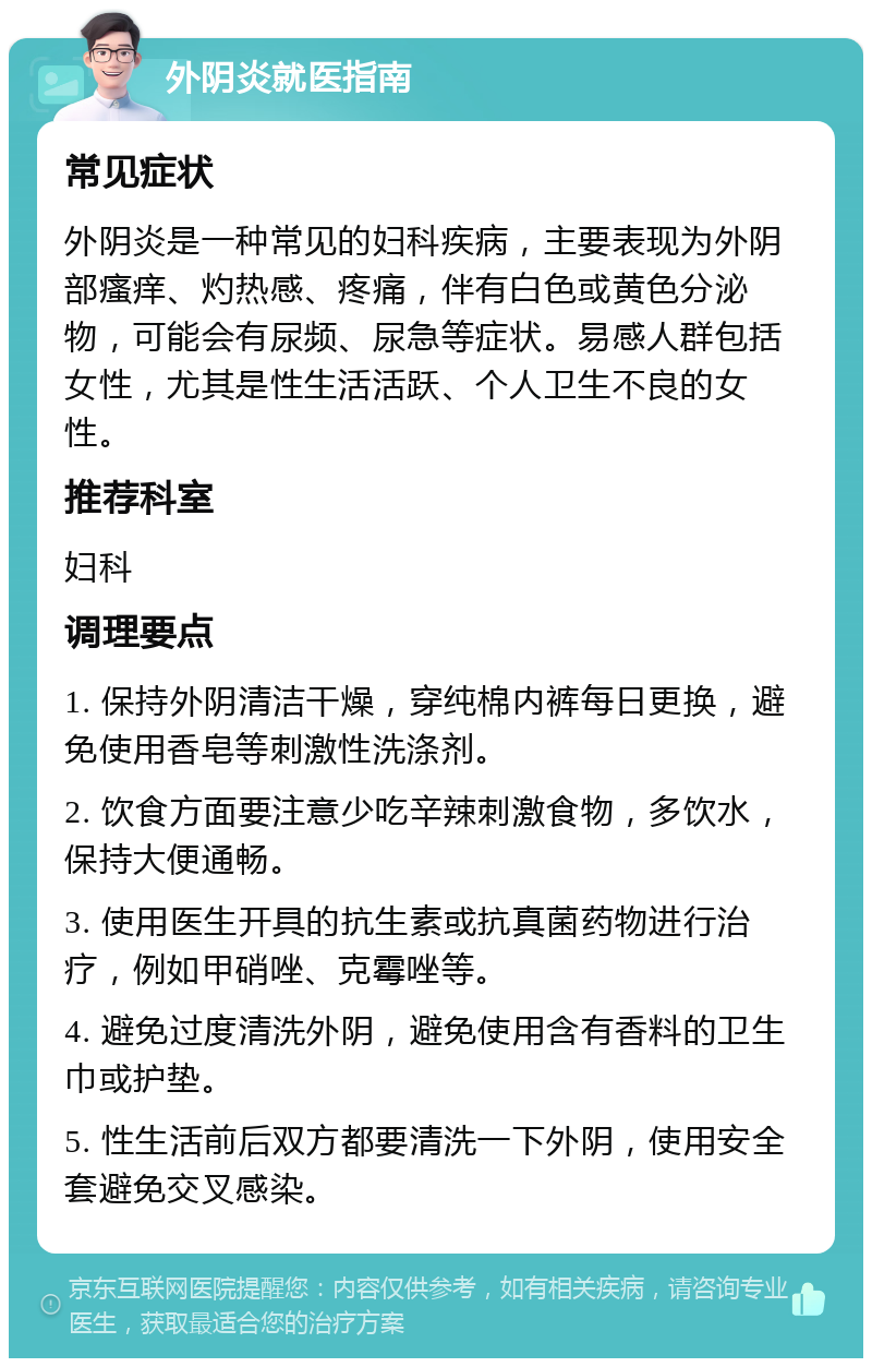 外阴炎就医指南 常见症状 外阴炎是一种常见的妇科疾病，主要表现为外阴部瘙痒、灼热感、疼痛，伴有白色或黄色分泌物，可能会有尿频、尿急等症状。易感人群包括女性，尤其是性生活活跃、个人卫生不良的女性。 推荐科室 妇科 调理要点 1. 保持外阴清洁干燥，穿纯棉内裤每日更换，避免使用香皂等刺激性洗涤剂。 2. 饮食方面要注意少吃辛辣刺激食物，多饮水，保持大便通畅。 3. 使用医生开具的抗生素或抗真菌药物进行治疗，例如甲硝唑、克霉唑等。 4. 避免过度清洗外阴，避免使用含有香料的卫生巾或护垫。 5. 性生活前后双方都要清洗一下外阴，使用安全套避免交叉感染。