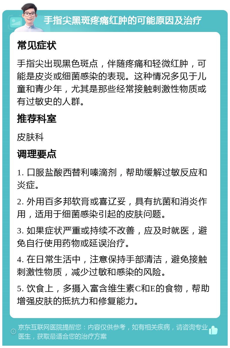 手指尖黑斑疼痛红肿的可能原因及治疗 常见症状 手指尖出现黑色斑点，伴随疼痛和轻微红肿，可能是皮炎或细菌感染的表现。这种情况多见于儿童和青少年，尤其是那些经常接触刺激性物质或有过敏史的人群。 推荐科室 皮肤科 调理要点 1. 口服盐酸西替利嗪滴剂，帮助缓解过敏反应和炎症。 2. 外用百多邦软膏或喜辽妥，具有抗菌和消炎作用，适用于细菌感染引起的皮肤问题。 3. 如果症状严重或持续不改善，应及时就医，避免自行使用药物或延误治疗。 4. 在日常生活中，注意保持手部清洁，避免接触刺激性物质，减少过敏和感染的风险。 5. 饮食上，多摄入富含维生素C和E的食物，帮助增强皮肤的抵抗力和修复能力。