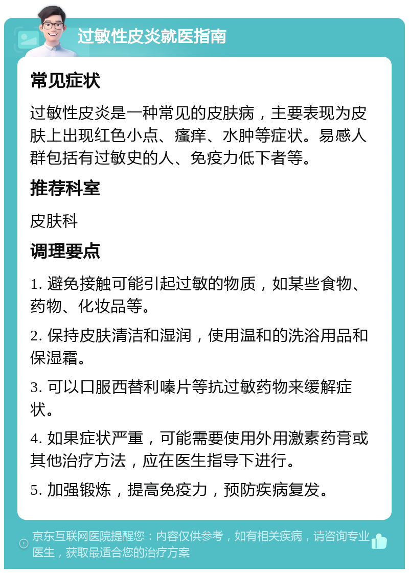 过敏性皮炎就医指南 常见症状 过敏性皮炎是一种常见的皮肤病，主要表现为皮肤上出现红色小点、瘙痒、水肿等症状。易感人群包括有过敏史的人、免疫力低下者等。 推荐科室 皮肤科 调理要点 1. 避免接触可能引起过敏的物质，如某些食物、药物、化妆品等。 2. 保持皮肤清洁和湿润，使用温和的洗浴用品和保湿霜。 3. 可以口服西替利嗪片等抗过敏药物来缓解症状。 4. 如果症状严重，可能需要使用外用激素药膏或其他治疗方法，应在医生指导下进行。 5. 加强锻炼，提高免疫力，预防疾病复发。