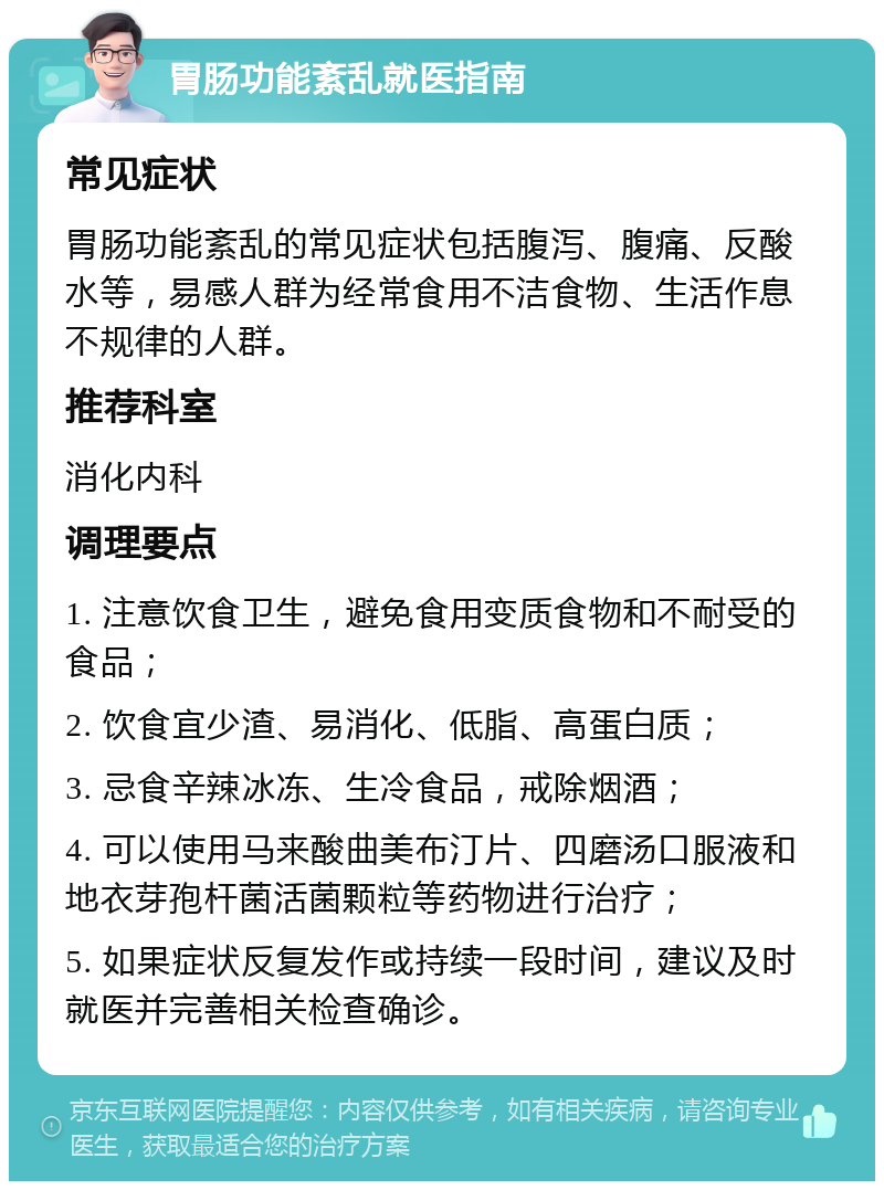 胃肠功能紊乱就医指南 常见症状 胃肠功能紊乱的常见症状包括腹泻、腹痛、反酸水等，易感人群为经常食用不洁食物、生活作息不规律的人群。 推荐科室 消化内科 调理要点 1. 注意饮食卫生，避免食用变质食物和不耐受的食品； 2. 饮食宜少渣、易消化、低脂、高蛋白质； 3. 忌食辛辣冰冻、生冷食品，戒除烟酒； 4. 可以使用马来酸曲美布汀片、四磨汤口服液和地衣芽孢杆菌活菌颗粒等药物进行治疗； 5. 如果症状反复发作或持续一段时间，建议及时就医并完善相关检查确诊。