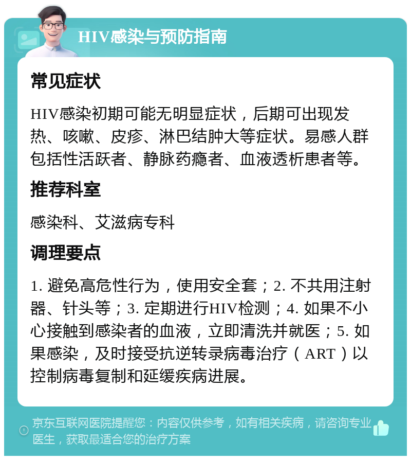 HIV感染与预防指南 常见症状 HIV感染初期可能无明显症状，后期可出现发热、咳嗽、皮疹、淋巴结肿大等症状。易感人群包括性活跃者、静脉药瘾者、血液透析患者等。 推荐科室 感染科、艾滋病专科 调理要点 1. 避免高危性行为，使用安全套；2. 不共用注射器、针头等；3. 定期进行HIV检测；4. 如果不小心接触到感染者的血液，立即清洗并就医；5. 如果感染，及时接受抗逆转录病毒治疗（ART）以控制病毒复制和延缓疾病进展。