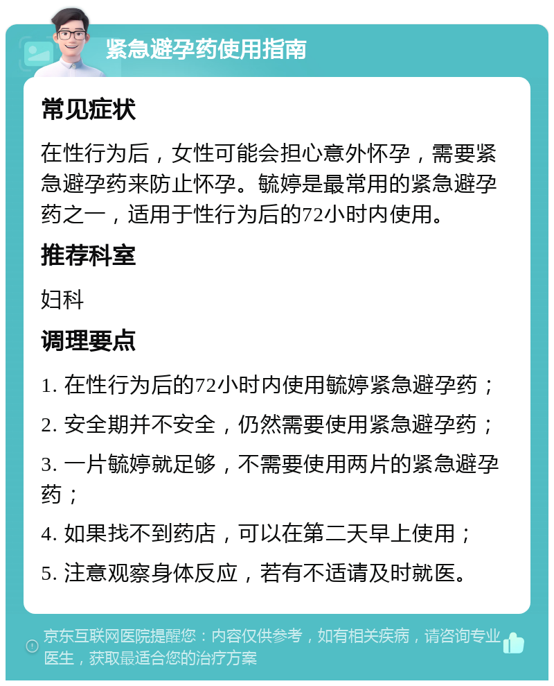 紧急避孕药使用指南 常见症状 在性行为后，女性可能会担心意外怀孕，需要紧急避孕药来防止怀孕。毓婷是最常用的紧急避孕药之一，适用于性行为后的72小时内使用。 推荐科室 妇科 调理要点 1. 在性行为后的72小时内使用毓婷紧急避孕药； 2. 安全期并不安全，仍然需要使用紧急避孕药； 3. 一片毓婷就足够，不需要使用两片的紧急避孕药； 4. 如果找不到药店，可以在第二天早上使用； 5. 注意观察身体反应，若有不适请及时就医。