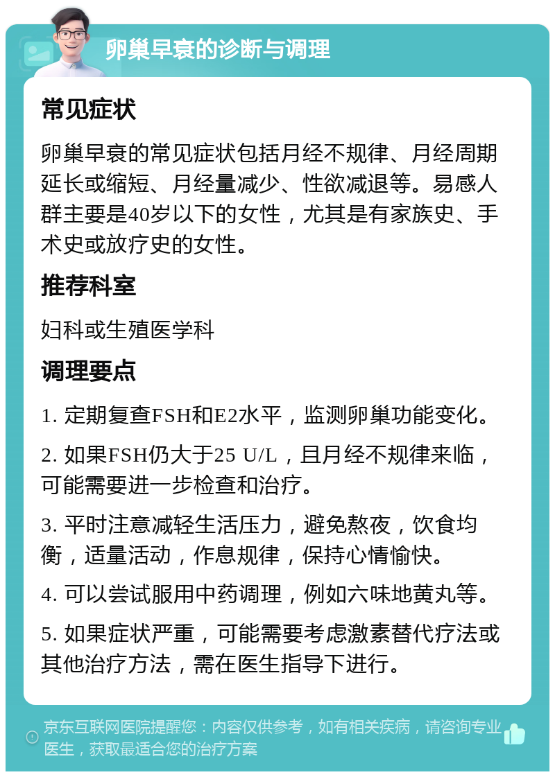 卵巢早衰的诊断与调理 常见症状 卵巢早衰的常见症状包括月经不规律、月经周期延长或缩短、月经量减少、性欲减退等。易感人群主要是40岁以下的女性，尤其是有家族史、手术史或放疗史的女性。 推荐科室 妇科或生殖医学科 调理要点 1. 定期复查FSH和E2水平，监测卵巢功能变化。 2. 如果FSH仍大于25 U/L，且月经不规律来临，可能需要进一步检查和治疗。 3. 平时注意减轻生活压力，避免熬夜，饮食均衡，适量活动，作息规律，保持心情愉快。 4. 可以尝试服用中药调理，例如六味地黄丸等。 5. 如果症状严重，可能需要考虑激素替代疗法或其他治疗方法，需在医生指导下进行。