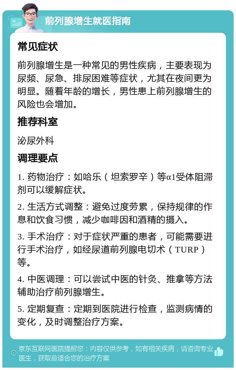 前列腺增生就医指南 常见症状 前列腺增生是一种常见的男性疾病，主要表现为尿频、尿急、排尿困难等症状，尤其在夜间更为明显。随着年龄的增长，男性患上前列腺增生的风险也会增加。 推荐科室 泌尿外科 调理要点 1. 药物治疗：如哈乐（坦索罗辛）等α1受体阻滞剂可以缓解症状。 2. 生活方式调整：避免过度劳累，保持规律的作息和饮食习惯，减少咖啡因和酒精的摄入。 3. 手术治疗：对于症状严重的患者，可能需要进行手术治疗，如经尿道前列腺电切术（TURP）等。 4. 中医调理：可以尝试中医的针灸、推拿等方法辅助治疗前列腺增生。 5. 定期复查：定期到医院进行检查，监测病情的变化，及时调整治疗方案。