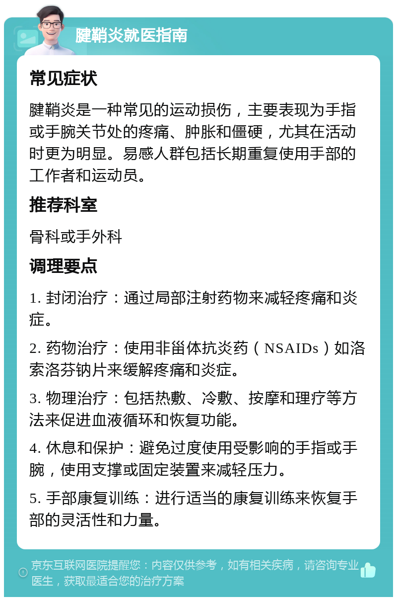 腱鞘炎就医指南 常见症状 腱鞘炎是一种常见的运动损伤，主要表现为手指或手腕关节处的疼痛、肿胀和僵硬，尤其在活动时更为明显。易感人群包括长期重复使用手部的工作者和运动员。 推荐科室 骨科或手外科 调理要点 1. 封闭治疗：通过局部注射药物来减轻疼痛和炎症。 2. 药物治疗：使用非甾体抗炎药（NSAIDs）如洛索洛芬钠片来缓解疼痛和炎症。 3. 物理治疗：包括热敷、冷敷、按摩和理疗等方法来促进血液循环和恢复功能。 4. 休息和保护：避免过度使用受影响的手指或手腕，使用支撑或固定装置来减轻压力。 5. 手部康复训练：进行适当的康复训练来恢复手部的灵活性和力量。