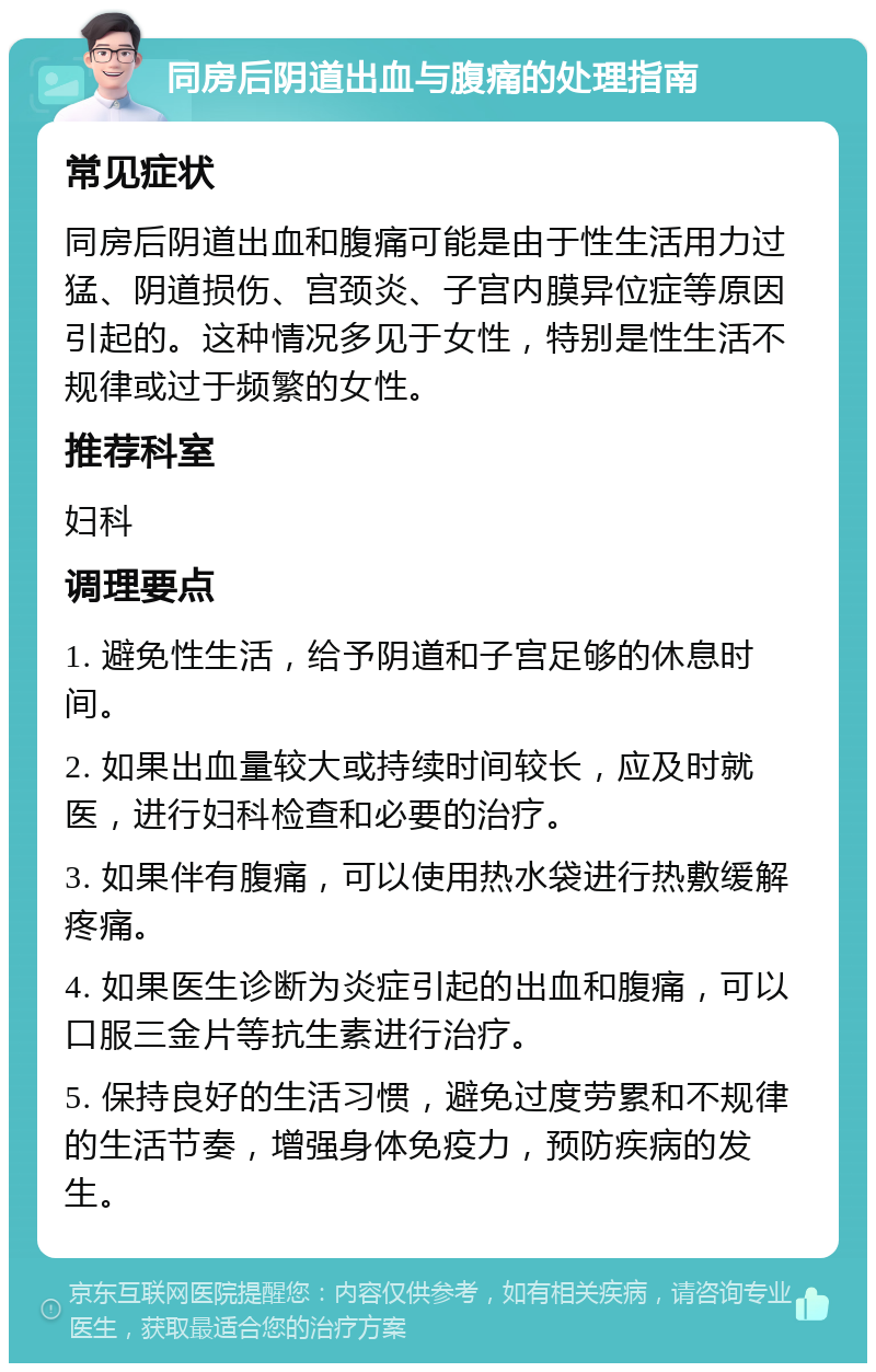 同房后阴道出血与腹痛的处理指南 常见症状 同房后阴道出血和腹痛可能是由于性生活用力过猛、阴道损伤、宫颈炎、子宫内膜异位症等原因引起的。这种情况多见于女性，特别是性生活不规律或过于频繁的女性。 推荐科室 妇科 调理要点 1. 避免性生活，给予阴道和子宫足够的休息时间。 2. 如果出血量较大或持续时间较长，应及时就医，进行妇科检查和必要的治疗。 3. 如果伴有腹痛，可以使用热水袋进行热敷缓解疼痛。 4. 如果医生诊断为炎症引起的出血和腹痛，可以口服三金片等抗生素进行治疗。 5. 保持良好的生活习惯，避免过度劳累和不规律的生活节奏，增强身体免疫力，预防疾病的发生。