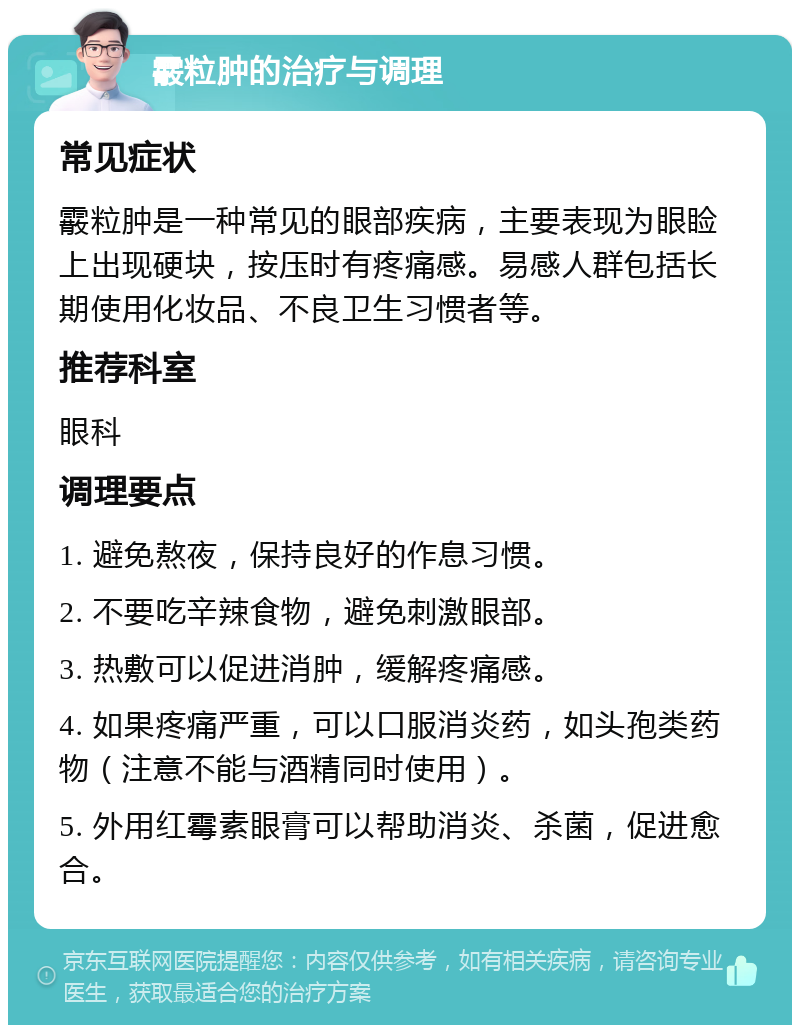 霰粒肿的治疗与调理 常见症状 霰粒肿是一种常见的眼部疾病，主要表现为眼睑上出现硬块，按压时有疼痛感。易感人群包括长期使用化妆品、不良卫生习惯者等。 推荐科室 眼科 调理要点 1. 避免熬夜，保持良好的作息习惯。 2. 不要吃辛辣食物，避免刺激眼部。 3. 热敷可以促进消肿，缓解疼痛感。 4. 如果疼痛严重，可以口服消炎药，如头孢类药物（注意不能与酒精同时使用）。 5. 外用红霉素眼膏可以帮助消炎、杀菌，促进愈合。