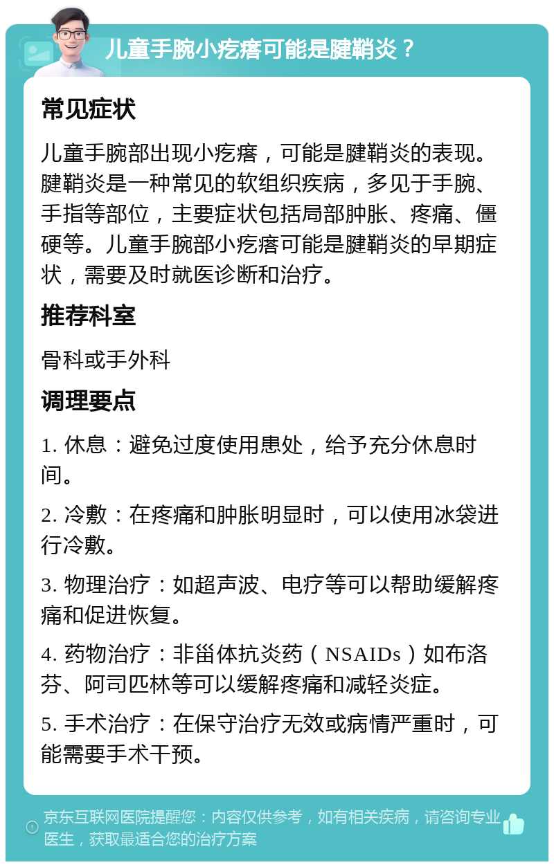 儿童手腕小疙瘩可能是腱鞘炎？ 常见症状 儿童手腕部出现小疙瘩，可能是腱鞘炎的表现。腱鞘炎是一种常见的软组织疾病，多见于手腕、手指等部位，主要症状包括局部肿胀、疼痛、僵硬等。儿童手腕部小疙瘩可能是腱鞘炎的早期症状，需要及时就医诊断和治疗。 推荐科室 骨科或手外科 调理要点 1. 休息：避免过度使用患处，给予充分休息时间。 2. 冷敷：在疼痛和肿胀明显时，可以使用冰袋进行冷敷。 3. 物理治疗：如超声波、电疗等可以帮助缓解疼痛和促进恢复。 4. 药物治疗：非甾体抗炎药（NSAIDs）如布洛芬、阿司匹林等可以缓解疼痛和减轻炎症。 5. 手术治疗：在保守治疗无效或病情严重时，可能需要手术干预。