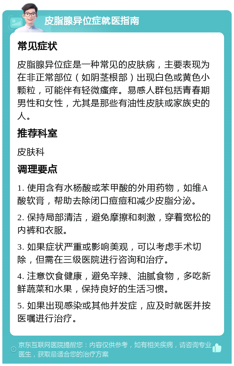 皮脂腺异位症就医指南 常见症状 皮脂腺异位症是一种常见的皮肤病，主要表现为在非正常部位（如阴茎根部）出现白色或黄色小颗粒，可能伴有轻微瘙痒。易感人群包括青春期男性和女性，尤其是那些有油性皮肤或家族史的人。 推荐科室 皮肤科 调理要点 1. 使用含有水杨酸或苯甲酸的外用药物，如维A酸软膏，帮助去除闭口痘痘和减少皮脂分泌。 2. 保持局部清洁，避免摩擦和刺激，穿着宽松的内裤和衣服。 3. 如果症状严重或影响美观，可以考虑手术切除，但需在三级医院进行咨询和治疗。 4. 注意饮食健康，避免辛辣、油腻食物，多吃新鲜蔬菜和水果，保持良好的生活习惯。 5. 如果出现感染或其他并发症，应及时就医并按医嘱进行治疗。