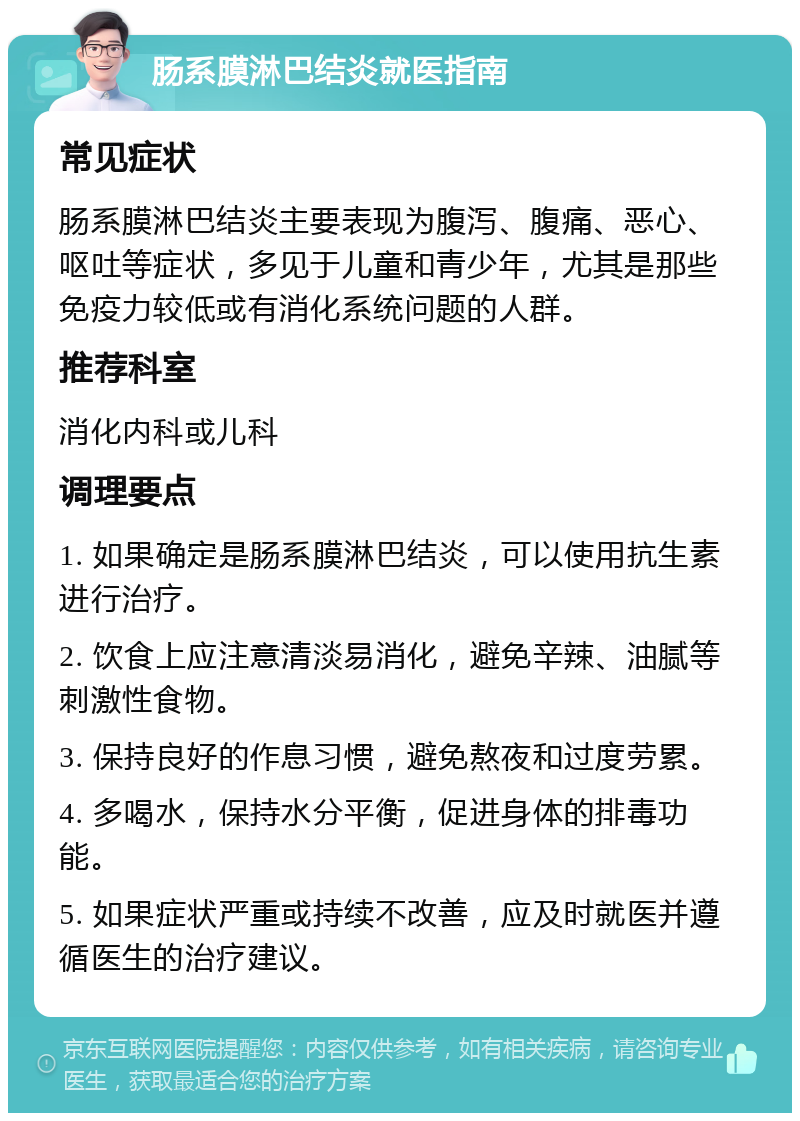 肠系膜淋巴结炎就医指南 常见症状 肠系膜淋巴结炎主要表现为腹泻、腹痛、恶心、呕吐等症状，多见于儿童和青少年，尤其是那些免疫力较低或有消化系统问题的人群。 推荐科室 消化内科或儿科 调理要点 1. 如果确定是肠系膜淋巴结炎，可以使用抗生素进行治疗。 2. 饮食上应注意清淡易消化，避免辛辣、油腻等刺激性食物。 3. 保持良好的作息习惯，避免熬夜和过度劳累。 4. 多喝水，保持水分平衡，促进身体的排毒功能。 5. 如果症状严重或持续不改善，应及时就医并遵循医生的治疗建议。