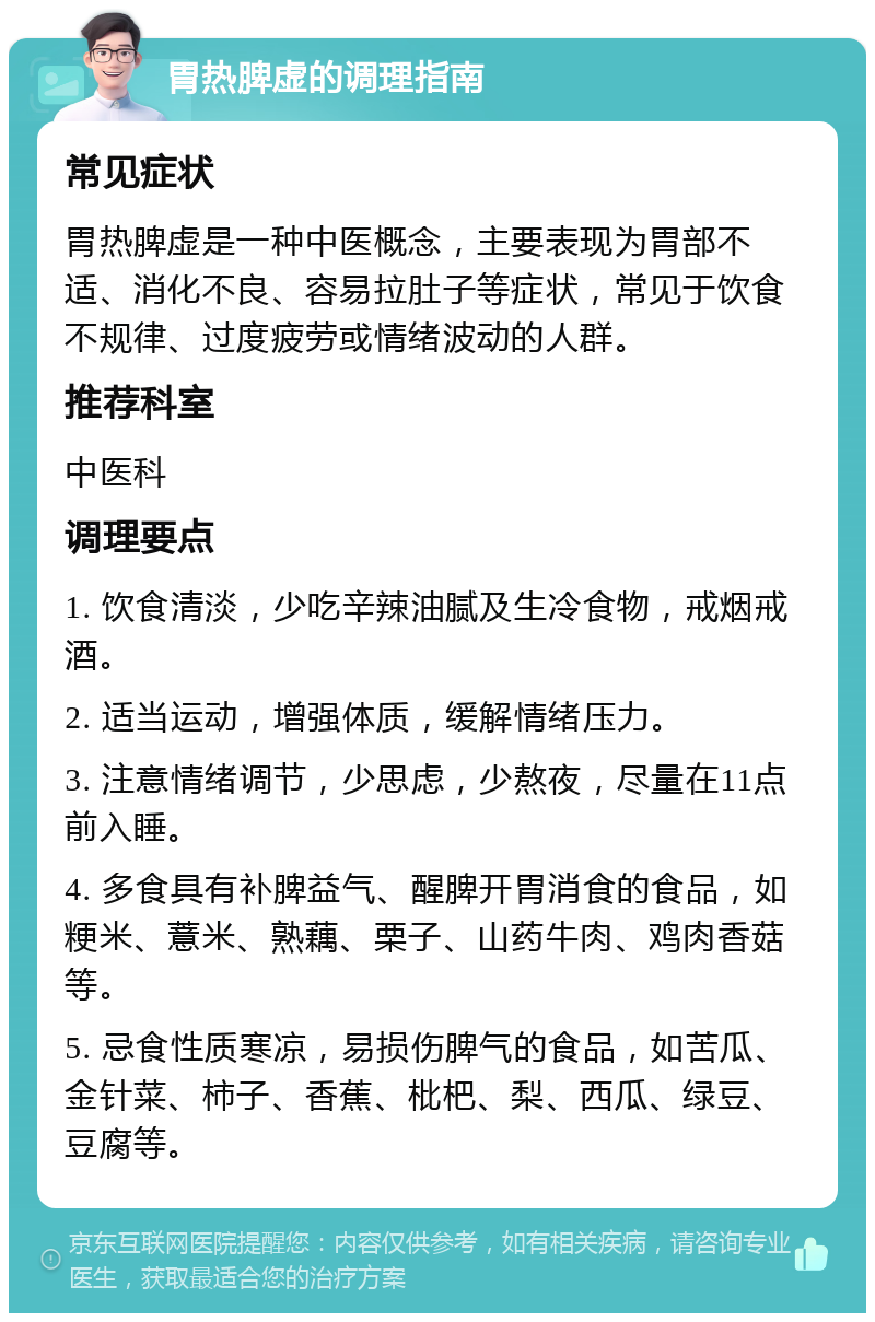 胃热脾虚的调理指南 常见症状 胃热脾虚是一种中医概念，主要表现为胃部不适、消化不良、容易拉肚子等症状，常见于饮食不规律、过度疲劳或情绪波动的人群。 推荐科室 中医科 调理要点 1. 饮食清淡，少吃辛辣油腻及生冷食物，戒烟戒酒。 2. 适当运动，增强体质，缓解情绪压力。 3. 注意情绪调节，少思虑，少熬夜，尽量在11点前入睡。 4. 多食具有补脾益气、醒脾开胃消食的食品，如粳米、薏米、熟藕、栗子、山药牛肉、鸡肉香菇等。 5. 忌食性质寒凉，易损伤脾气的食品，如苦瓜、金针菜、柿子、香蕉、枇杷、梨、西瓜、绿豆、豆腐等。