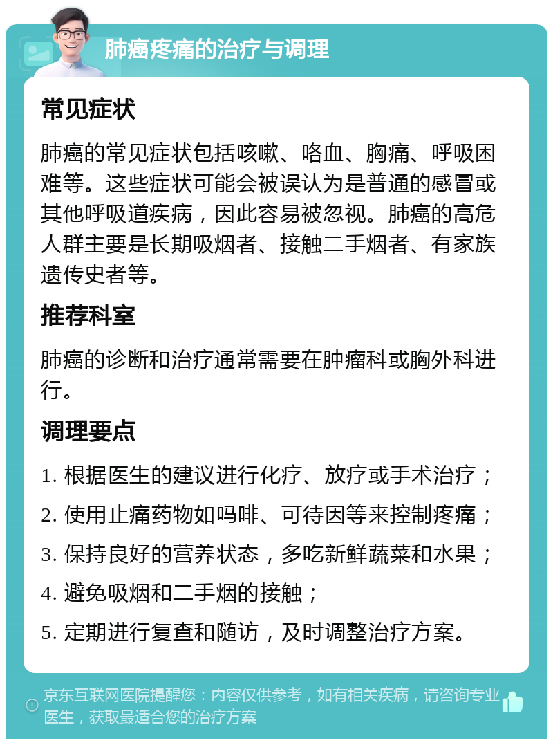 肺癌疼痛的治疗与调理 常见症状 肺癌的常见症状包括咳嗽、咯血、胸痛、呼吸困难等。这些症状可能会被误认为是普通的感冒或其他呼吸道疾病，因此容易被忽视。肺癌的高危人群主要是长期吸烟者、接触二手烟者、有家族遗传史者等。 推荐科室 肺癌的诊断和治疗通常需要在肿瘤科或胸外科进行。 调理要点 1. 根据医生的建议进行化疗、放疗或手术治疗； 2. 使用止痛药物如吗啡、可待因等来控制疼痛； 3. 保持良好的营养状态，多吃新鲜蔬菜和水果； 4. 避免吸烟和二手烟的接触； 5. 定期进行复查和随访，及时调整治疗方案。