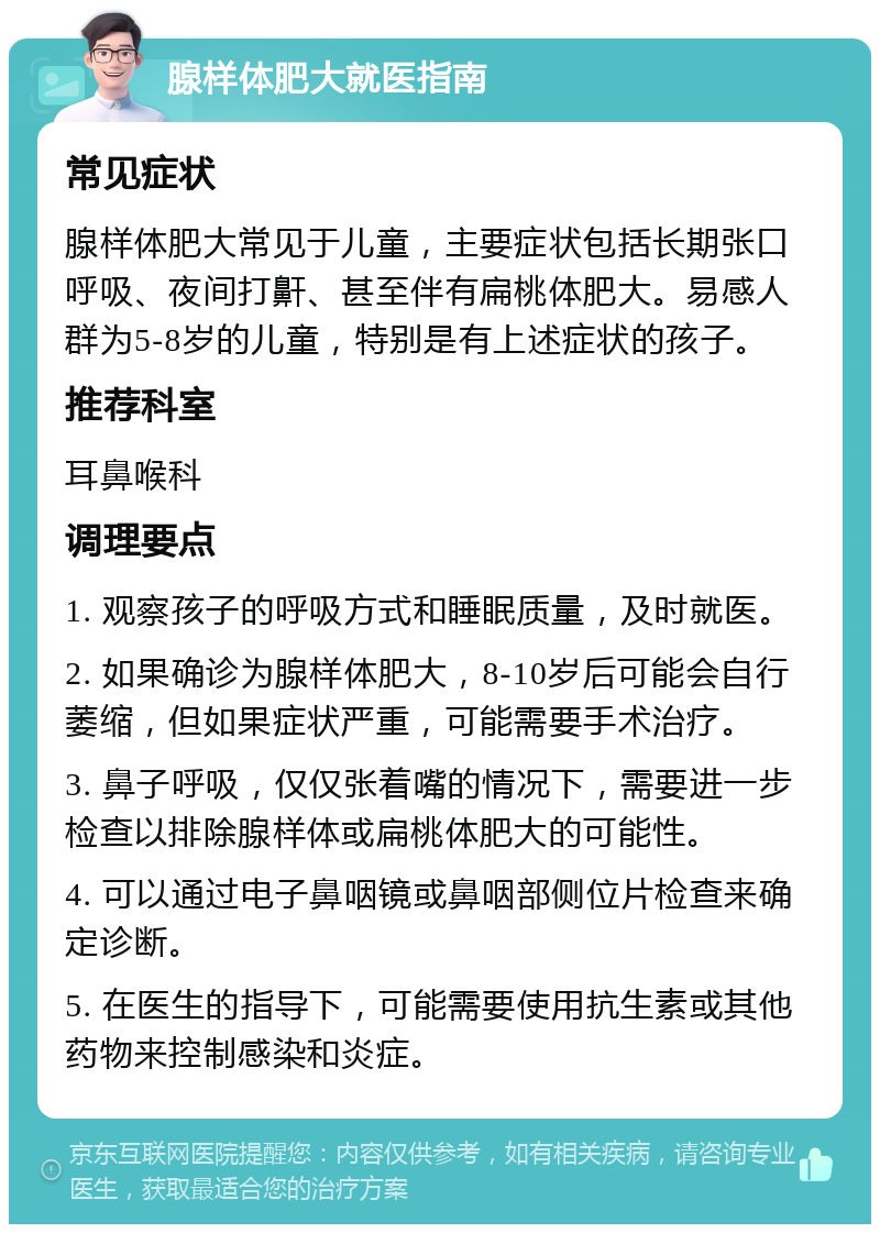 腺样体肥大就医指南 常见症状 腺样体肥大常见于儿童，主要症状包括长期张口呼吸、夜间打鼾、甚至伴有扁桃体肥大。易感人群为5-8岁的儿童，特别是有上述症状的孩子。 推荐科室 耳鼻喉科 调理要点 1. 观察孩子的呼吸方式和睡眠质量，及时就医。 2. 如果确诊为腺样体肥大，8-10岁后可能会自行萎缩，但如果症状严重，可能需要手术治疗。 3. 鼻子呼吸，仅仅张着嘴的情况下，需要进一步检查以排除腺样体或扁桃体肥大的可能性。 4. 可以通过电子鼻咽镜或鼻咽部侧位片检查来确定诊断。 5. 在医生的指导下，可能需要使用抗生素或其他药物来控制感染和炎症。