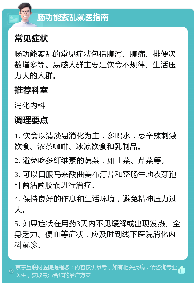 肠功能紊乱就医指南 常见症状 肠功能紊乱的常见症状包括腹泻、腹痛、排便次数增多等。易感人群主要是饮食不规律、生活压力大的人群。 推荐科室 消化内科 调理要点 1. 饮食以清淡易消化为主，多喝水，忌辛辣刺激饮食、浓茶咖啡、冰凉饮食和乳制品。 2. 避免吃多纤维素的蔬菜，如韭菜、芹菜等。 3. 可以口服马来酸曲美布汀片和整肠生地衣芽孢杆菌活菌胶囊进行治疗。 4. 保持良好的作息和生活环境，避免精神压力过大。 5. 如果症状在用药3天内不见缓解或出现发热、全身乏力、便血等症状，应及时到线下医院消化内科就诊。