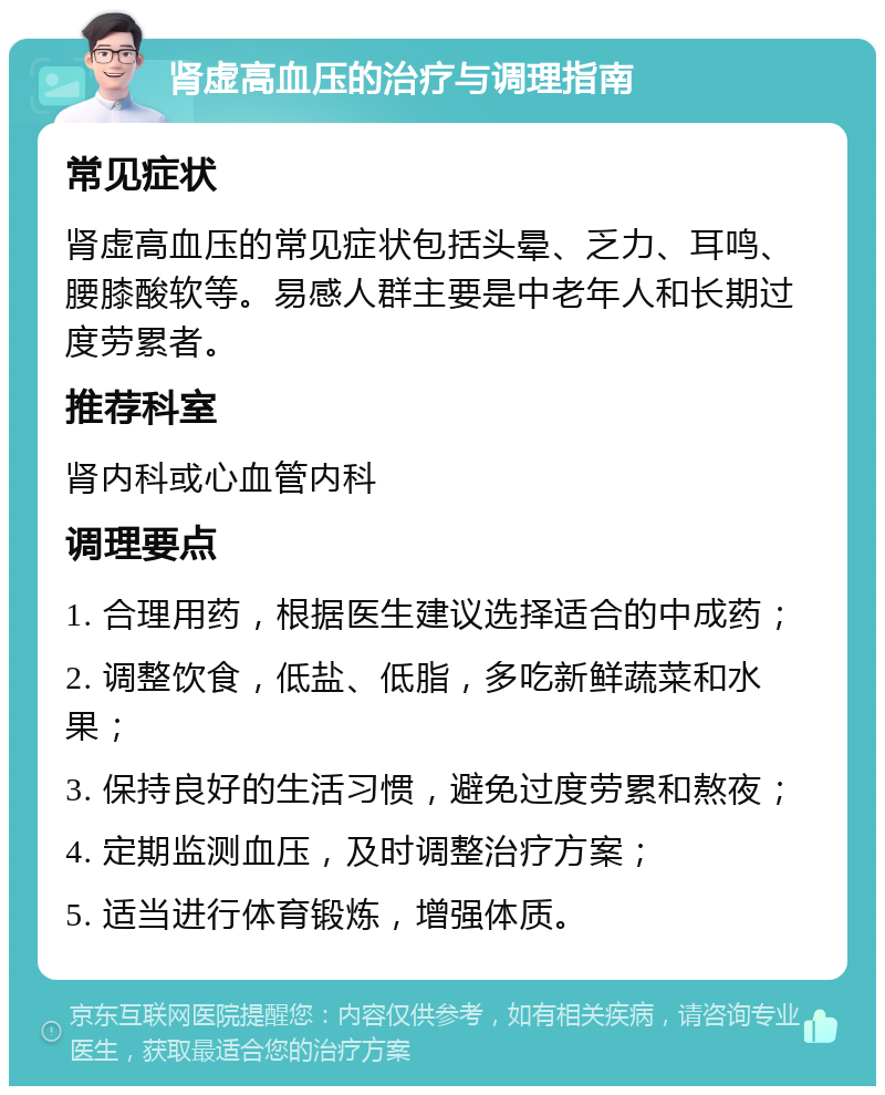 肾虚高血压的治疗与调理指南 常见症状 肾虚高血压的常见症状包括头晕、乏力、耳鸣、腰膝酸软等。易感人群主要是中老年人和长期过度劳累者。 推荐科室 肾内科或心血管内科 调理要点 1. 合理用药，根据医生建议选择适合的中成药； 2. 调整饮食，低盐、低脂，多吃新鲜蔬菜和水果； 3. 保持良好的生活习惯，避免过度劳累和熬夜； 4. 定期监测血压，及时调整治疗方案； 5. 适当进行体育锻炼，增强体质。