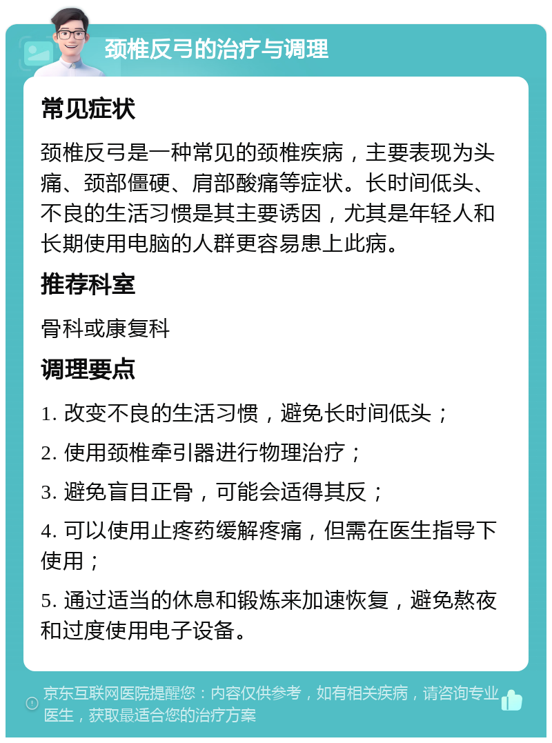 颈椎反弓的治疗与调理 常见症状 颈椎反弓是一种常见的颈椎疾病，主要表现为头痛、颈部僵硬、肩部酸痛等症状。长时间低头、不良的生活习惯是其主要诱因，尤其是年轻人和长期使用电脑的人群更容易患上此病。 推荐科室 骨科或康复科 调理要点 1. 改变不良的生活习惯，避免长时间低头； 2. 使用颈椎牵引器进行物理治疗； 3. 避免盲目正骨，可能会适得其反； 4. 可以使用止疼药缓解疼痛，但需在医生指导下使用； 5. 通过适当的休息和锻炼来加速恢复，避免熬夜和过度使用电子设备。