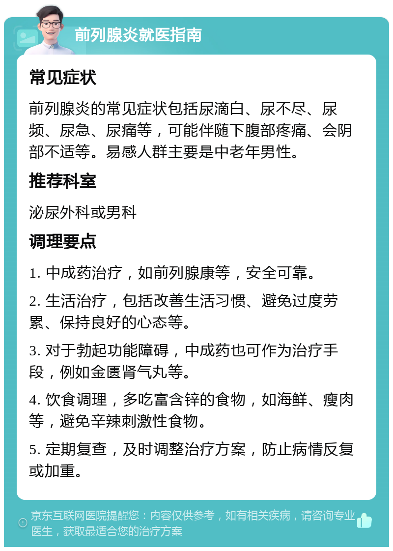 前列腺炎就医指南 常见症状 前列腺炎的常见症状包括尿滴白、尿不尽、尿频、尿急、尿痛等，可能伴随下腹部疼痛、会阴部不适等。易感人群主要是中老年男性。 推荐科室 泌尿外科或男科 调理要点 1. 中成药治疗，如前列腺康等，安全可靠。 2. 生活治疗，包括改善生活习惯、避免过度劳累、保持良好的心态等。 3. 对于勃起功能障碍，中成药也可作为治疗手段，例如金匮肾气丸等。 4. 饮食调理，多吃富含锌的食物，如海鲜、瘦肉等，避免辛辣刺激性食物。 5. 定期复查，及时调整治疗方案，防止病情反复或加重。