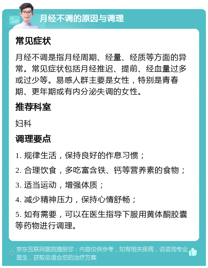 月经不调的原因与调理 常见症状 月经不调是指月经周期、经量、经质等方面的异常。常见症状包括月经推迟、提前、经血量过多或过少等。易感人群主要是女性，特别是青春期、更年期或有内分泌失调的女性。 推荐科室 妇科 调理要点 1. 规律生活，保持良好的作息习惯； 2. 合理饮食，多吃富含铁、钙等营养素的食物； 3. 适当运动，增强体质； 4. 减少精神压力，保持心情舒畅； 5. 如有需要，可以在医生指导下服用黄体酮胶囊等药物进行调理。