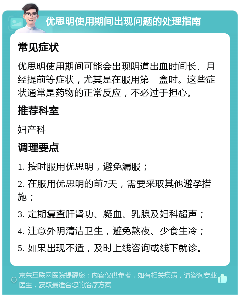 优思明使用期间出现问题的处理指南 常见症状 优思明使用期间可能会出现阴道出血时间长、月经提前等症状，尤其是在服用第一盒时。这些症状通常是药物的正常反应，不必过于担心。 推荐科室 妇产科 调理要点 1. 按时服用优思明，避免漏服； 2. 在服用优思明的前7天，需要采取其他避孕措施； 3. 定期复查肝肾功、凝血、乳腺及妇科超声； 4. 注意外阴清洁卫生，避免熬夜、少食生冷； 5. 如果出现不适，及时上线咨询或线下就诊。