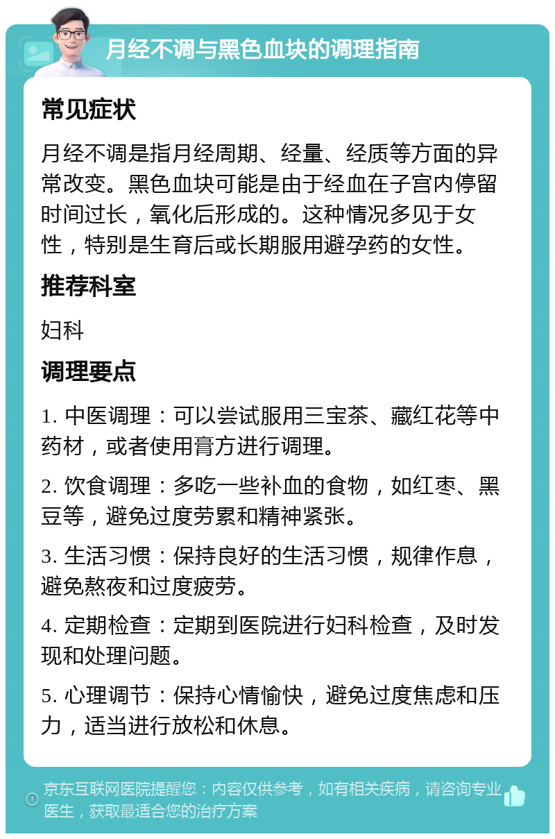 月经不调与黑色血块的调理指南 常见症状 月经不调是指月经周期、经量、经质等方面的异常改变。黑色血块可能是由于经血在子宫内停留时间过长，氧化后形成的。这种情况多见于女性，特别是生育后或长期服用避孕药的女性。 推荐科室 妇科 调理要点 1. 中医调理：可以尝试服用三宝茶、藏红花等中药材，或者使用膏方进行调理。 2. 饮食调理：多吃一些补血的食物，如红枣、黑豆等，避免过度劳累和精神紧张。 3. 生活习惯：保持良好的生活习惯，规律作息，避免熬夜和过度疲劳。 4. 定期检查：定期到医院进行妇科检查，及时发现和处理问题。 5. 心理调节：保持心情愉快，避免过度焦虑和压力，适当进行放松和休息。