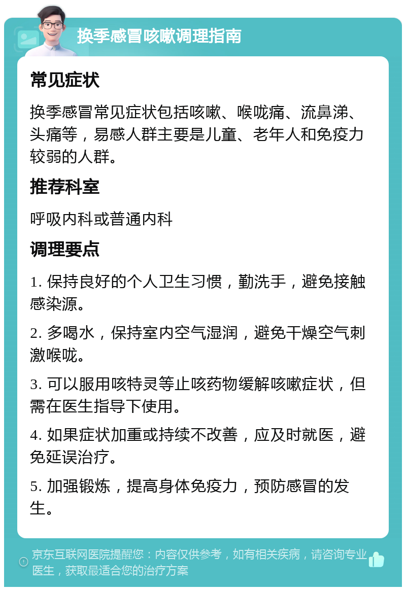 换季感冒咳嗽调理指南 常见症状 换季感冒常见症状包括咳嗽、喉咙痛、流鼻涕、头痛等，易感人群主要是儿童、老年人和免疫力较弱的人群。 推荐科室 呼吸内科或普通内科 调理要点 1. 保持良好的个人卫生习惯，勤洗手，避免接触感染源。 2. 多喝水，保持室内空气湿润，避免干燥空气刺激喉咙。 3. 可以服用咳特灵等止咳药物缓解咳嗽症状，但需在医生指导下使用。 4. 如果症状加重或持续不改善，应及时就医，避免延误治疗。 5. 加强锻炼，提高身体免疫力，预防感冒的发生。