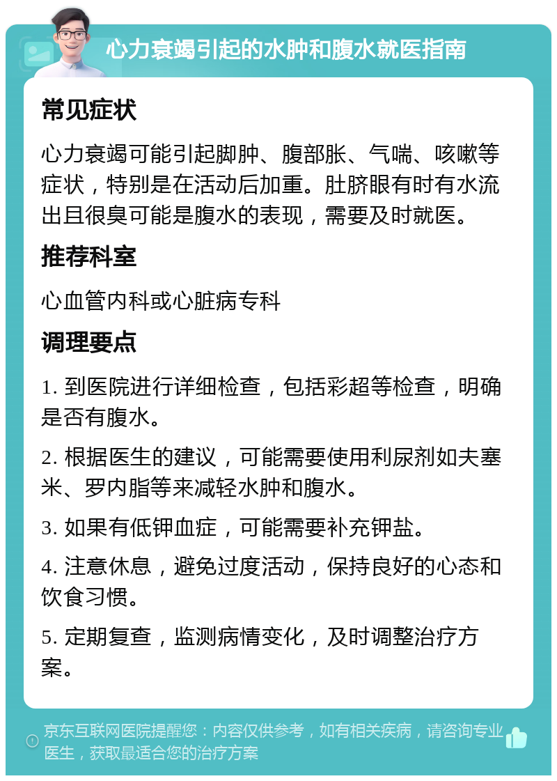 心力衰竭引起的水肿和腹水就医指南 常见症状 心力衰竭可能引起脚肿、腹部胀、气喘、咳嗽等症状，特别是在活动后加重。肚脐眼有时有水流出且很臭可能是腹水的表现，需要及时就医。 推荐科室 心血管内科或心脏病专科 调理要点 1. 到医院进行详细检查，包括彩超等检查，明确是否有腹水。 2. 根据医生的建议，可能需要使用利尿剂如夫塞米、罗内脂等来减轻水肿和腹水。 3. 如果有低钾血症，可能需要补充钾盐。 4. 注意休息，避免过度活动，保持良好的心态和饮食习惯。 5. 定期复查，监测病情变化，及时调整治疗方案。