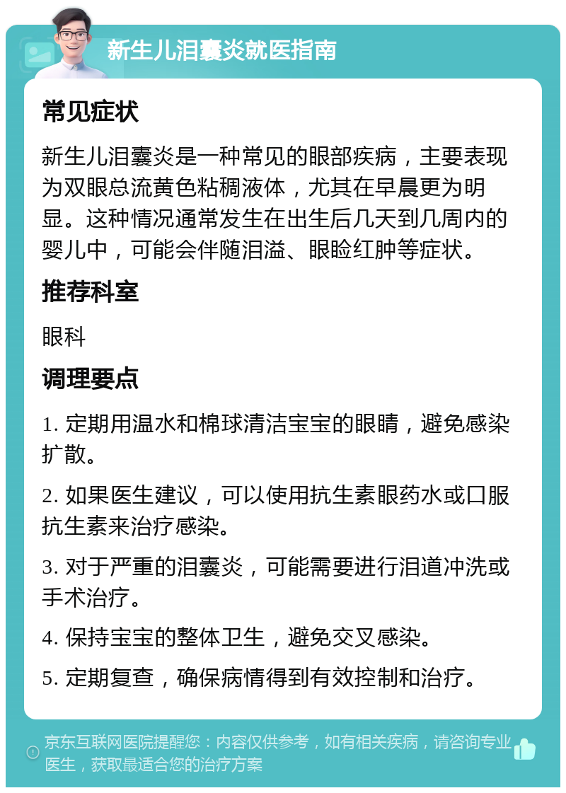 新生儿泪囊炎就医指南 常见症状 新生儿泪囊炎是一种常见的眼部疾病，主要表现为双眼总流黄色粘稠液体，尤其在早晨更为明显。这种情况通常发生在出生后几天到几周内的婴儿中，可能会伴随泪溢、眼睑红肿等症状。 推荐科室 眼科 调理要点 1. 定期用温水和棉球清洁宝宝的眼睛，避免感染扩散。 2. 如果医生建议，可以使用抗生素眼药水或口服抗生素来治疗感染。 3. 对于严重的泪囊炎，可能需要进行泪道冲洗或手术治疗。 4. 保持宝宝的整体卫生，避免交叉感染。 5. 定期复查，确保病情得到有效控制和治疗。