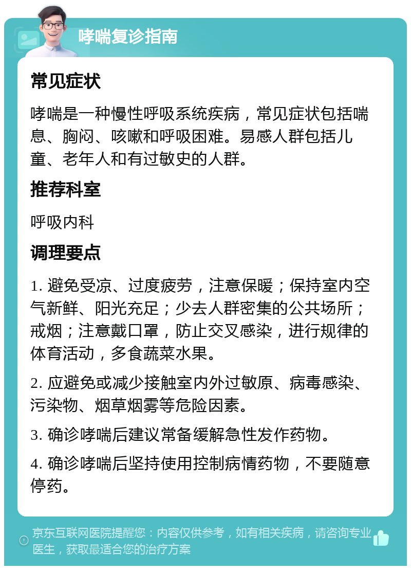 哮喘复诊指南 常见症状 哮喘是一种慢性呼吸系统疾病，常见症状包括喘息、胸闷、咳嗽和呼吸困难。易感人群包括儿童、老年人和有过敏史的人群。 推荐科室 呼吸内科 调理要点 1. 避免受凉、过度疲劳，注意保暖；保持室内空气新鲜、阳光充足；少去人群密集的公共场所；戒烟；注意戴口罩，防止交叉感染，进行规律的体育活动，多食蔬菜水果。 2. 应避免或减少接触室内外过敏原、病毒感染、污染物、烟草烟雾等危险因素。 3. 确诊哮喘后建议常备缓解急性发作药物。 4. 确诊哮喘后坚持使用控制病情药物，不要随意停药。