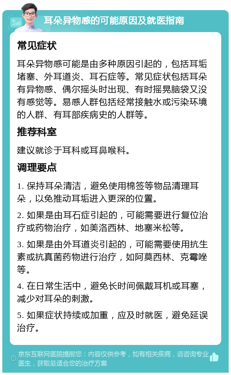 耳朵异物感的可能原因及就医指南 常见症状 耳朵异物感可能是由多种原因引起的，包括耳垢堵塞、外耳道炎、耳石症等。常见症状包括耳朵有异物感、偶尔摇头时出现、有时摇晃脑袋又没有感觉等。易感人群包括经常接触水或污染环境的人群、有耳部疾病史的人群等。 推荐科室 建议就诊于耳科或耳鼻喉科。 调理要点 1. 保持耳朵清洁，避免使用棉签等物品清理耳朵，以免推动耳垢进入更深的位置。 2. 如果是由耳石症引起的，可能需要进行复位治疗或药物治疗，如美洛西林、地塞米松等。 3. 如果是由外耳道炎引起的，可能需要使用抗生素或抗真菌药物进行治疗，如阿莫西林、克霉唑等。 4. 在日常生活中，避免长时间佩戴耳机或耳塞，减少对耳朵的刺激。 5. 如果症状持续或加重，应及时就医，避免延误治疗。