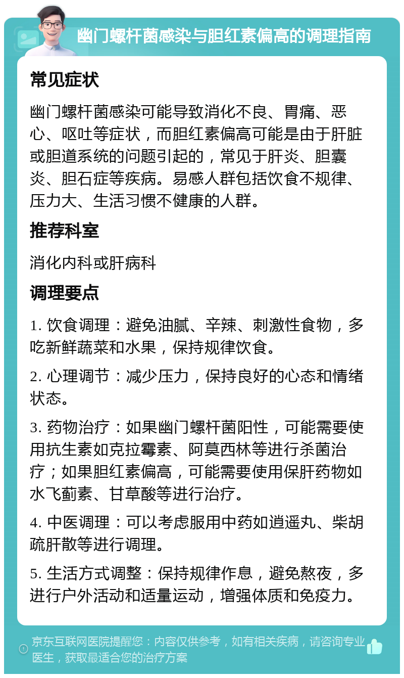 幽门螺杆菌感染与胆红素偏高的调理指南 常见症状 幽门螺杆菌感染可能导致消化不良、胃痛、恶心、呕吐等症状，而胆红素偏高可能是由于肝脏或胆道系统的问题引起的，常见于肝炎、胆囊炎、胆石症等疾病。易感人群包括饮食不规律、压力大、生活习惯不健康的人群。 推荐科室 消化内科或肝病科 调理要点 1. 饮食调理：避免油腻、辛辣、刺激性食物，多吃新鲜蔬菜和水果，保持规律饮食。 2. 心理调节：减少压力，保持良好的心态和情绪状态。 3. 药物治疗：如果幽门螺杆菌阳性，可能需要使用抗生素如克拉霉素、阿莫西林等进行杀菌治疗；如果胆红素偏高，可能需要使用保肝药物如水飞蓟素、甘草酸等进行治疗。 4. 中医调理：可以考虑服用中药如逍遥丸、柴胡疏肝散等进行调理。 5. 生活方式调整：保持规律作息，避免熬夜，多进行户外活动和适量运动，增强体质和免疫力。