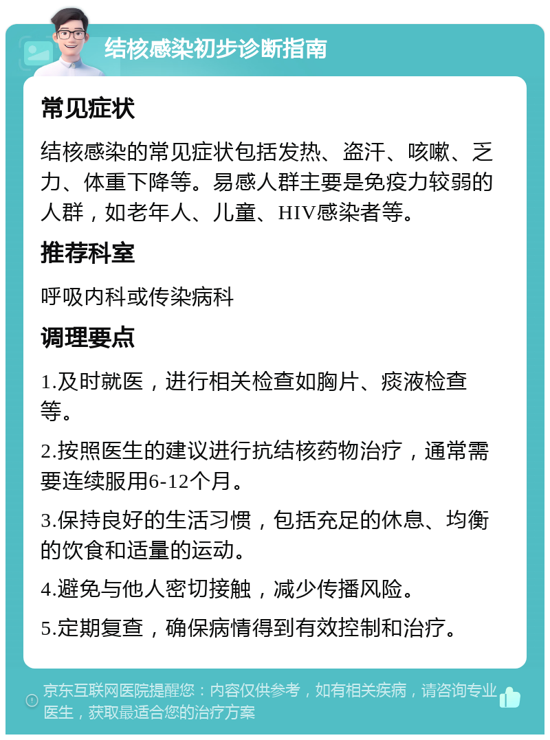 结核感染初步诊断指南 常见症状 结核感染的常见症状包括发热、盗汗、咳嗽、乏力、体重下降等。易感人群主要是免疫力较弱的人群，如老年人、儿童、HIV感染者等。 推荐科室 呼吸内科或传染病科 调理要点 1.及时就医，进行相关检查如胸片、痰液检查等。 2.按照医生的建议进行抗结核药物治疗，通常需要连续服用6-12个月。 3.保持良好的生活习惯，包括充足的休息、均衡的饮食和适量的运动。 4.避免与他人密切接触，减少传播风险。 5.定期复查，确保病情得到有效控制和治疗。