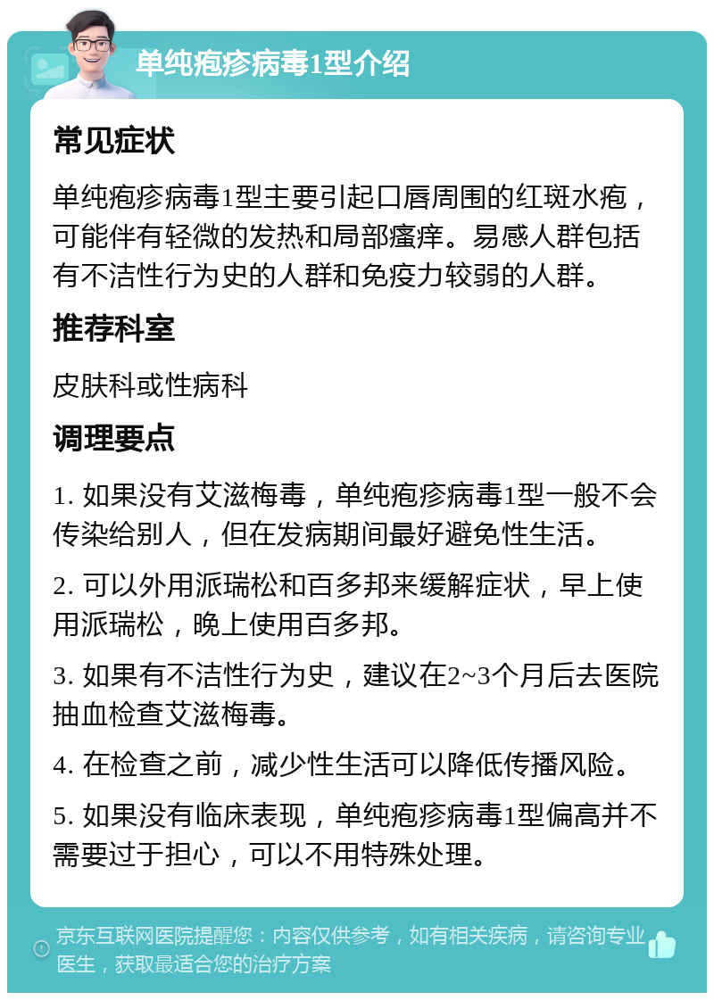 单纯疱疹病毒1型介绍 常见症状 单纯疱疹病毒1型主要引起口唇周围的红斑水疱，可能伴有轻微的发热和局部瘙痒。易感人群包括有不洁性行为史的人群和免疫力较弱的人群。 推荐科室 皮肤科或性病科 调理要点 1. 如果没有艾滋梅毒，单纯疱疹病毒1型一般不会传染给别人，但在发病期间最好避免性生活。 2. 可以外用派瑞松和百多邦来缓解症状，早上使用派瑞松，晚上使用百多邦。 3. 如果有不洁性行为史，建议在2~3个月后去医院抽血检查艾滋梅毒。 4. 在检查之前，减少性生活可以降低传播风险。 5. 如果没有临床表现，单纯疱疹病毒1型偏高并不需要过于担心，可以不用特殊处理。