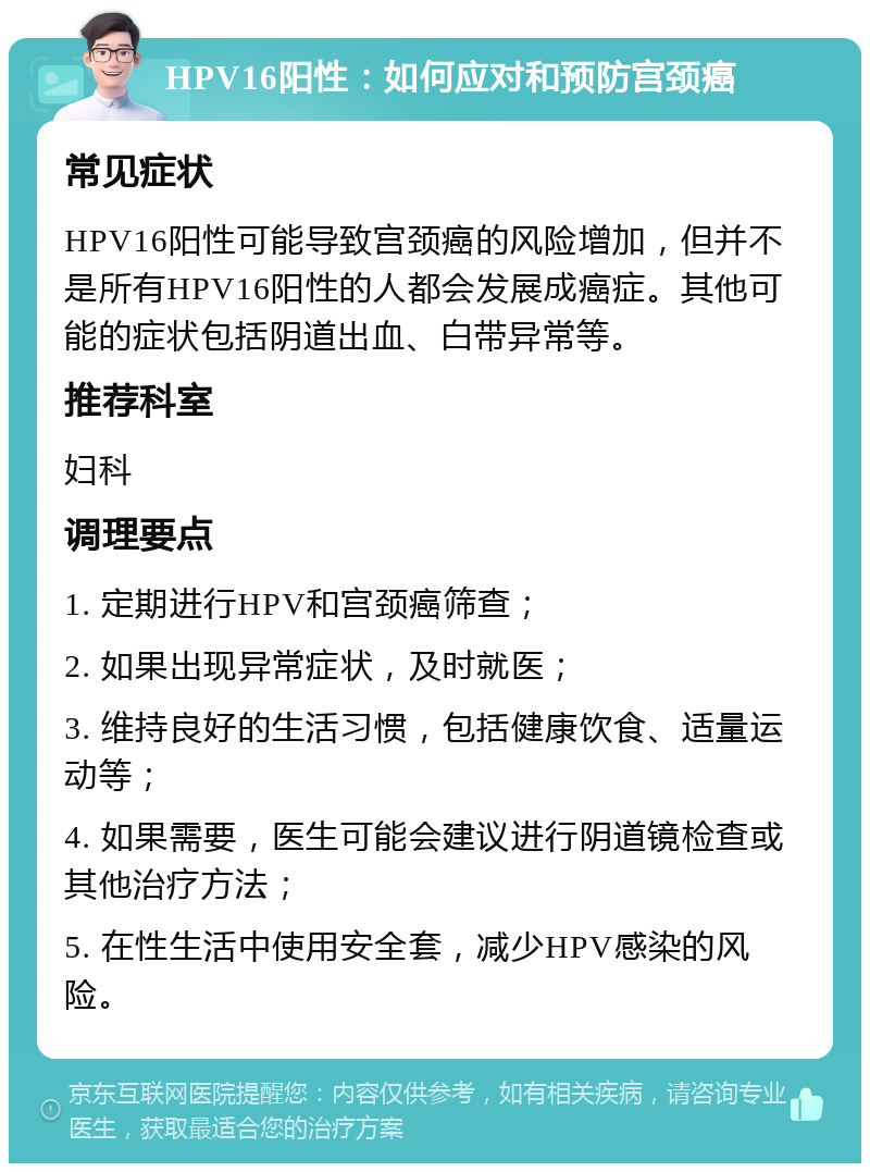 HPV16阳性：如何应对和预防宫颈癌 常见症状 HPV16阳性可能导致宫颈癌的风险增加，但并不是所有HPV16阳性的人都会发展成癌症。其他可能的症状包括阴道出血、白带异常等。 推荐科室 妇科 调理要点 1. 定期进行HPV和宫颈癌筛查； 2. 如果出现异常症状，及时就医； 3. 维持良好的生活习惯，包括健康饮食、适量运动等； 4. 如果需要，医生可能会建议进行阴道镜检查或其他治疗方法； 5. 在性生活中使用安全套，减少HPV感染的风险。