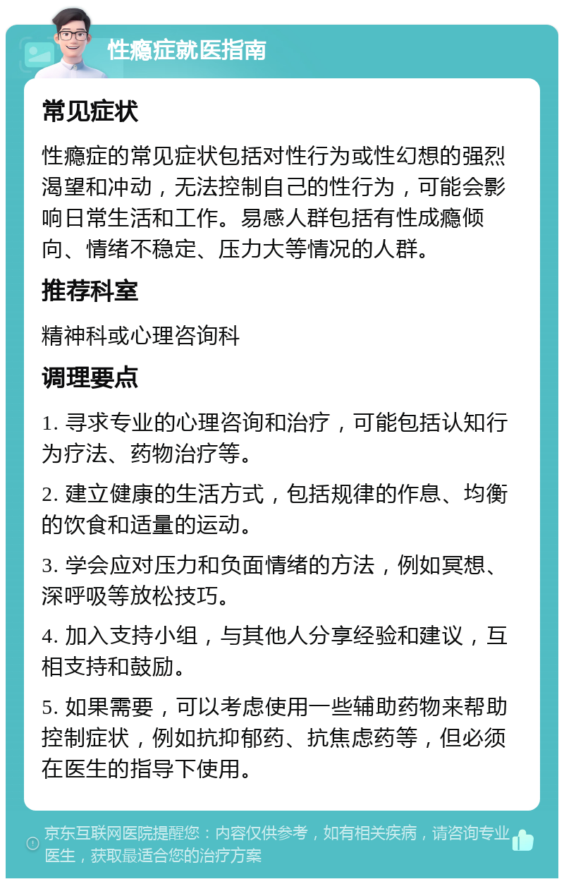 性瘾症就医指南 常见症状 性瘾症的常见症状包括对性行为或性幻想的强烈渴望和冲动，无法控制自己的性行为，可能会影响日常生活和工作。易感人群包括有性成瘾倾向、情绪不稳定、压力大等情况的人群。 推荐科室 精神科或心理咨询科 调理要点 1. 寻求专业的心理咨询和治疗，可能包括认知行为疗法、药物治疗等。 2. 建立健康的生活方式，包括规律的作息、均衡的饮食和适量的运动。 3. 学会应对压力和负面情绪的方法，例如冥想、深呼吸等放松技巧。 4. 加入支持小组，与其他人分享经验和建议，互相支持和鼓励。 5. 如果需要，可以考虑使用一些辅助药物来帮助控制症状，例如抗抑郁药、抗焦虑药等，但必须在医生的指导下使用。