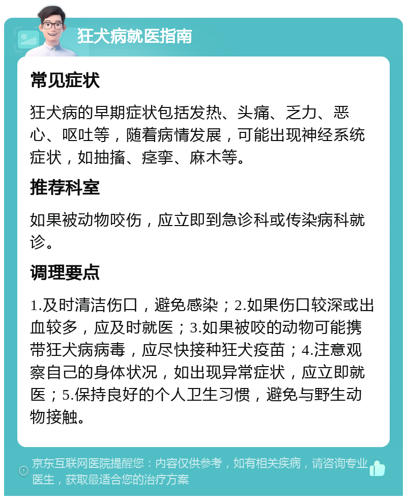 狂犬病就医指南 常见症状 狂犬病的早期症状包括发热、头痛、乏力、恶心、呕吐等，随着病情发展，可能出现神经系统症状，如抽搐、痉挛、麻木等。 推荐科室 如果被动物咬伤，应立即到急诊科或传染病科就诊。 调理要点 1.及时清洁伤口，避免感染；2.如果伤口较深或出血较多，应及时就医；3.如果被咬的动物可能携带狂犬病病毒，应尽快接种狂犬疫苗；4.注意观察自己的身体状况，如出现异常症状，应立即就医；5.保持良好的个人卫生习惯，避免与野生动物接触。