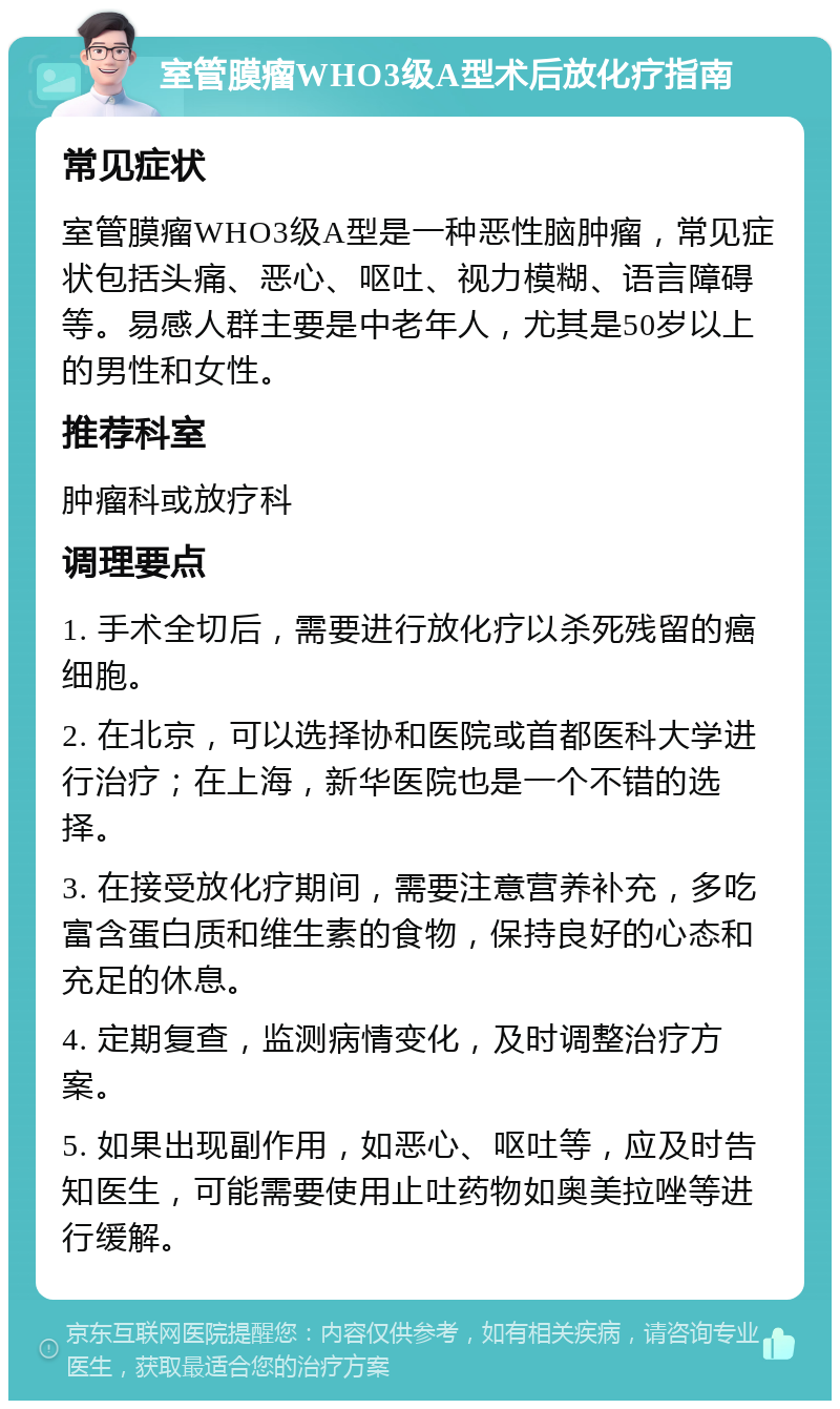 室管膜瘤WHO3级A型术后放化疗指南 常见症状 室管膜瘤WHO3级A型是一种恶性脑肿瘤，常见症状包括头痛、恶心、呕吐、视力模糊、语言障碍等。易感人群主要是中老年人，尤其是50岁以上的男性和女性。 推荐科室 肿瘤科或放疗科 调理要点 1. 手术全切后，需要进行放化疗以杀死残留的癌细胞。 2. 在北京，可以选择协和医院或首都医科大学进行治疗；在上海，新华医院也是一个不错的选择。 3. 在接受放化疗期间，需要注意营养补充，多吃富含蛋白质和维生素的食物，保持良好的心态和充足的休息。 4. 定期复查，监测病情变化，及时调整治疗方案。 5. 如果出现副作用，如恶心、呕吐等，应及时告知医生，可能需要使用止吐药物如奥美拉唑等进行缓解。