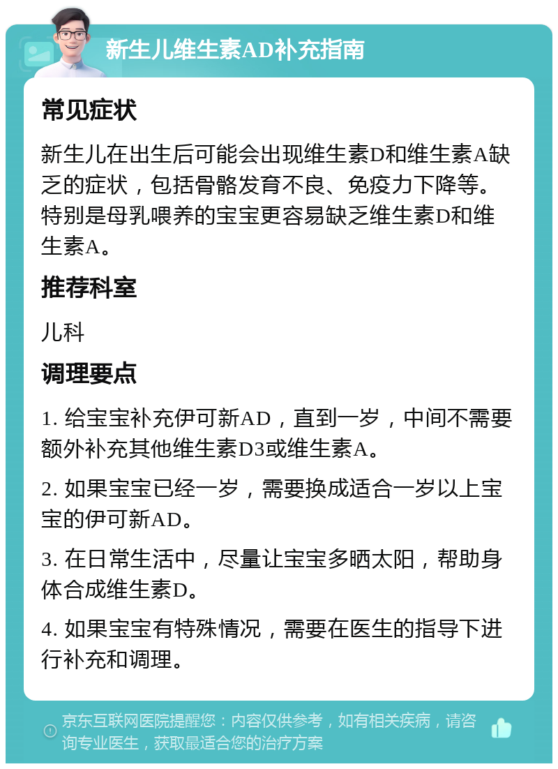 新生儿维生素AD补充指南 常见症状 新生儿在出生后可能会出现维生素D和维生素A缺乏的症状，包括骨骼发育不良、免疫力下降等。特别是母乳喂养的宝宝更容易缺乏维生素D和维生素A。 推荐科室 儿科 调理要点 1. 给宝宝补充伊可新AD，直到一岁，中间不需要额外补充其他维生素D3或维生素A。 2. 如果宝宝已经一岁，需要换成适合一岁以上宝宝的伊可新AD。 3. 在日常生活中，尽量让宝宝多晒太阳，帮助身体合成维生素D。 4. 如果宝宝有特殊情况，需要在医生的指导下进行补充和调理。