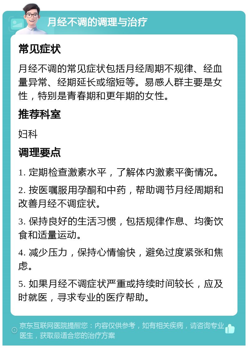 月经不调的调理与治疗 常见症状 月经不调的常见症状包括月经周期不规律、经血量异常、经期延长或缩短等。易感人群主要是女性，特别是青春期和更年期的女性。 推荐科室 妇科 调理要点 1. 定期检查激素水平，了解体内激素平衡情况。 2. 按医嘱服用孕酮和中药，帮助调节月经周期和改善月经不调症状。 3. 保持良好的生活习惯，包括规律作息、均衡饮食和适量运动。 4. 减少压力，保持心情愉快，避免过度紧张和焦虑。 5. 如果月经不调症状严重或持续时间较长，应及时就医，寻求专业的医疗帮助。