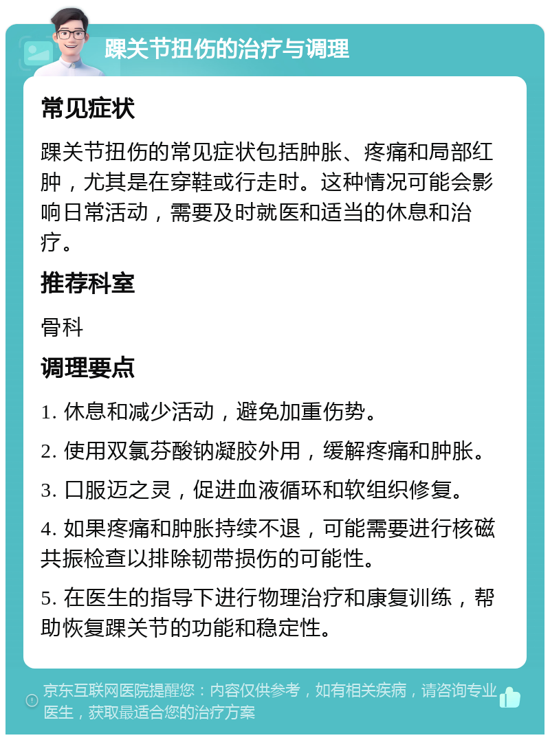 踝关节扭伤的治疗与调理 常见症状 踝关节扭伤的常见症状包括肿胀、疼痛和局部红肿，尤其是在穿鞋或行走时。这种情况可能会影响日常活动，需要及时就医和适当的休息和治疗。 推荐科室 骨科 调理要点 1. 休息和减少活动，避免加重伤势。 2. 使用双氯芬酸钠凝胶外用，缓解疼痛和肿胀。 3. 口服迈之灵，促进血液循环和软组织修复。 4. 如果疼痛和肿胀持续不退，可能需要进行核磁共振检查以排除韧带损伤的可能性。 5. 在医生的指导下进行物理治疗和康复训练，帮助恢复踝关节的功能和稳定性。