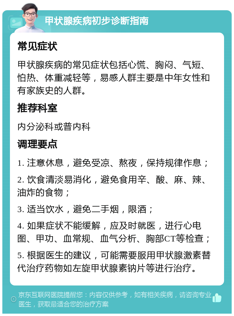 甲状腺疾病初步诊断指南 常见症状 甲状腺疾病的常见症状包括心慌、胸闷、气短、怕热、体重减轻等，易感人群主要是中年女性和有家族史的人群。 推荐科室 内分泌科或普内科 调理要点 1. 注意休息，避免受凉、熬夜，保持规律作息； 2. 饮食清淡易消化，避免食用辛、酸、麻、辣、油炸的食物； 3. 适当饮水，避免二手烟，限酒； 4. 如果症状不能缓解，应及时就医，进行心电图、甲功、血常规、血气分析、胸部CT等检查； 5. 根据医生的建议，可能需要服用甲状腺激素替代治疗药物如左旋甲状腺素钠片等进行治疗。