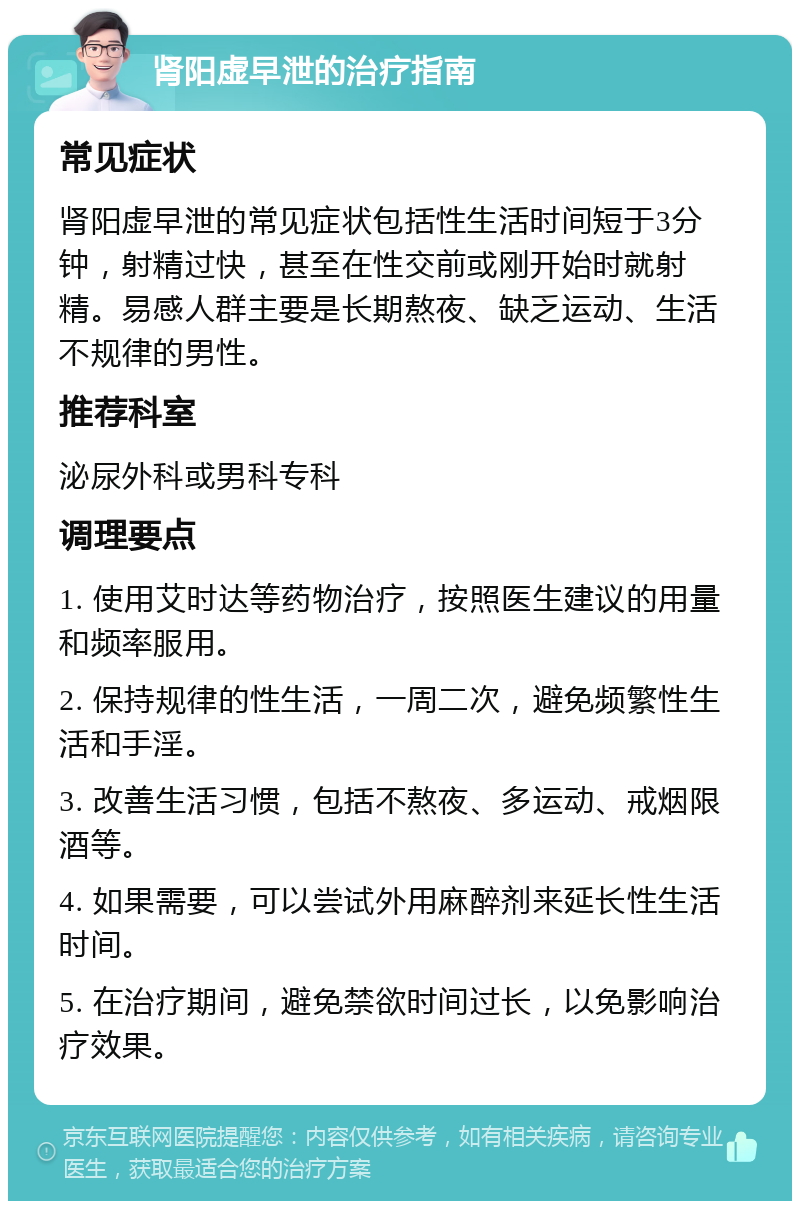 肾阳虚早泄的治疗指南 常见症状 肾阳虚早泄的常见症状包括性生活时间短于3分钟，射精过快，甚至在性交前或刚开始时就射精。易感人群主要是长期熬夜、缺乏运动、生活不规律的男性。 推荐科室 泌尿外科或男科专科 调理要点 1. 使用艾时达等药物治疗，按照医生建议的用量和频率服用。 2. 保持规律的性生活，一周二次，避免频繁性生活和手淫。 3. 改善生活习惯，包括不熬夜、多运动、戒烟限酒等。 4. 如果需要，可以尝试外用麻醉剂来延长性生活时间。 5. 在治疗期间，避免禁欲时间过长，以免影响治疗效果。