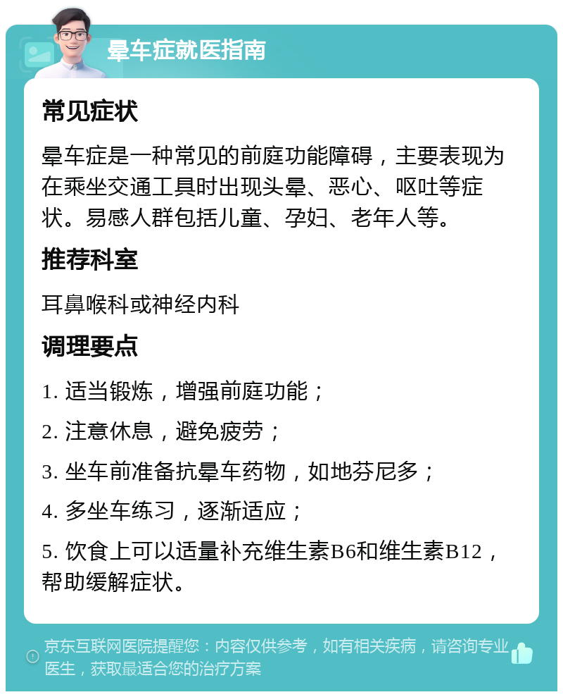 晕车症就医指南 常见症状 晕车症是一种常见的前庭功能障碍，主要表现为在乘坐交通工具时出现头晕、恶心、呕吐等症状。易感人群包括儿童、孕妇、老年人等。 推荐科室 耳鼻喉科或神经内科 调理要点 1. 适当锻炼，增强前庭功能； 2. 注意休息，避免疲劳； 3. 坐车前准备抗晕车药物，如地芬尼多； 4. 多坐车练习，逐渐适应； 5. 饮食上可以适量补充维生素B6和维生素B12，帮助缓解症状。