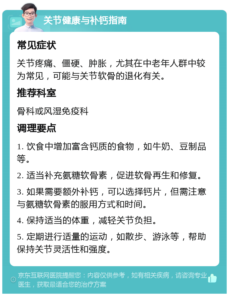 关节健康与补钙指南 常见症状 关节疼痛、僵硬、肿胀，尤其在中老年人群中较为常见，可能与关节软骨的退化有关。 推荐科室 骨科或风湿免疫科 调理要点 1. 饮食中增加富含钙质的食物，如牛奶、豆制品等。 2. 适当补充氨糖软骨素，促进软骨再生和修复。 3. 如果需要额外补钙，可以选择钙片，但需注意与氨糖软骨素的服用方式和时间。 4. 保持适当的体重，减轻关节负担。 5. 定期进行适量的运动，如散步、游泳等，帮助保持关节灵活性和强度。