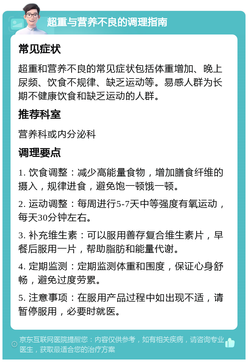 超重与营养不良的调理指南 常见症状 超重和营养不良的常见症状包括体重增加、晚上尿频、饮食不规律、缺乏运动等。易感人群为长期不健康饮食和缺乏运动的人群。 推荐科室 营养科或内分泌科 调理要点 1. 饮食调整：减少高能量食物，增加膳食纤维的摄入，规律进食，避免饱一顿饿一顿。 2. 运动调整：每周进行5-7天中等强度有氧运动，每天30分钟左右。 3. 补充维生素：可以服用善存复合维生素片，早餐后服用一片，帮助脂肪和能量代谢。 4. 定期监测：定期监测体重和围度，保证心身舒畅，避免过度劳累。 5. 注意事项：在服用产品过程中如出现不适，请暂停服用，必要时就医。