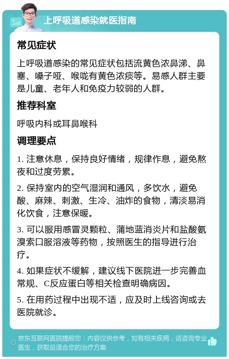 上呼吸道感染就医指南 常见症状 上呼吸道感染的常见症状包括流黄色浓鼻涕、鼻塞、嗓子哑、喉咙有黄色浓痰等。易感人群主要是儿童、老年人和免疫力较弱的人群。 推荐科室 呼吸内科或耳鼻喉科 调理要点 1. 注意休息，保持良好情绪，规律作息，避免熬夜和过度劳累。 2. 保持室内的空气湿润和通风，多饮水，避免酸、麻辣、刺激、生冷、油炸的食物，清淡易消化饮食，注意保暖。 3. 可以服用感冒灵颗粒、蒲地蓝消炎片和盐酸氨溴索口服溶液等药物，按照医生的指导进行治疗。 4. 如果症状不缓解，建议线下医院进一步完善血常规、C反应蛋白等相关检查明确病因。 5. 在用药过程中出现不适，应及时上线咨询或去医院就诊。